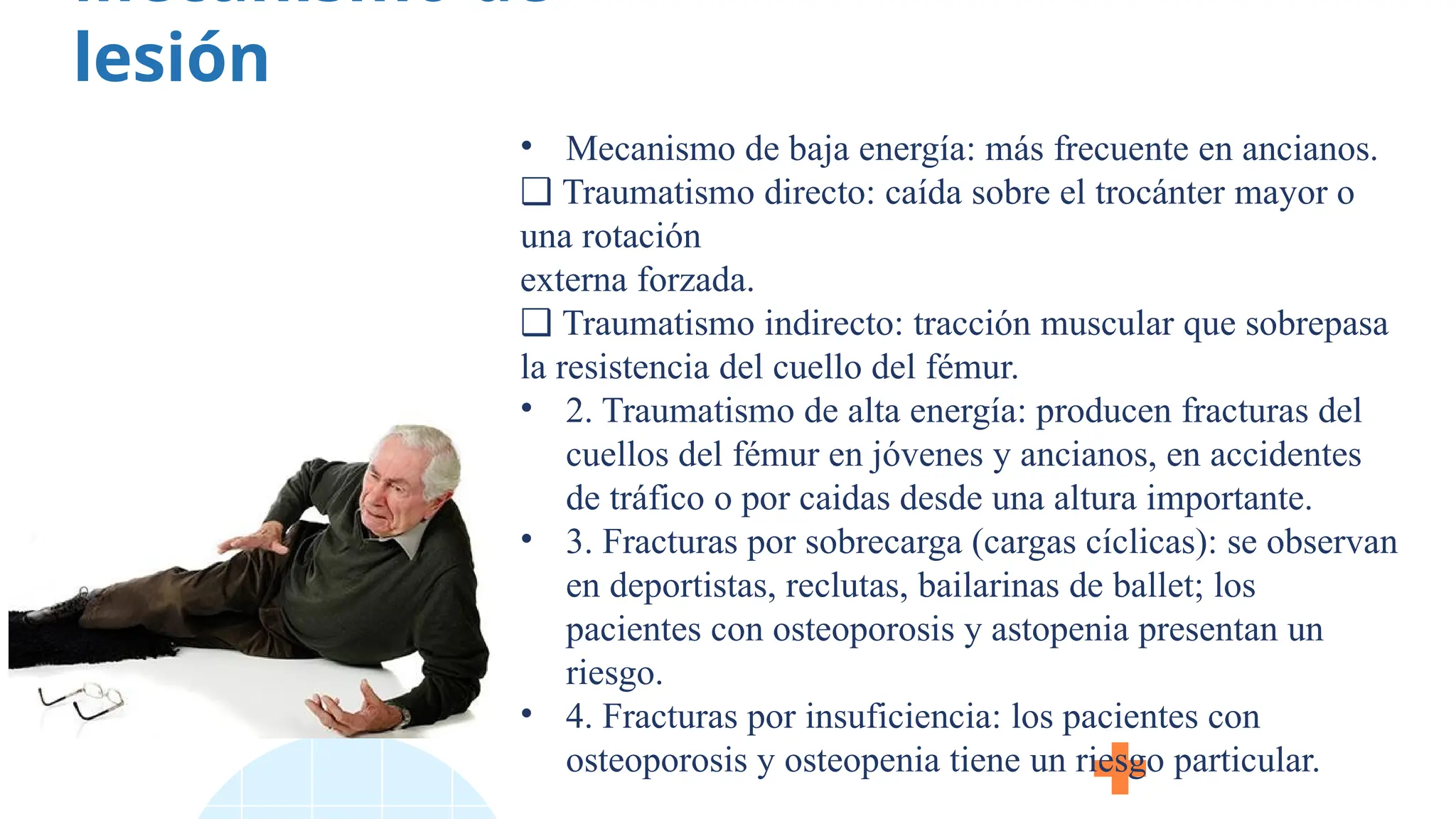 Mecanismo de
lesión
• Mecanismo de baja energía: más frecuente en ancianos.
❑ Traumatismo directo: caída sobre el trocánter mayor o
una rotación
externa forzada.
❑ Traumatismo indirecto: tracción muscular que sobrepasa
la resistencia del cuello del fémur.
• 2. Traumatismo de alta energía: producen fracturas del
cuellos del fémur en jóvenes y ancianos, en accidentes
de tráfico o por caidas desde una altura importante.
• 3. Fracturas por sobrecarga (cargas cíclicas): se observan
en deportistas, reclutas, bailarinas de ballet; los
pacientes con osteoporosis y astopenia presentan un
riesgo.
• 4. Fracturas por insuficiencia: los pacientes con
osteoporosis y osteopenia tiene un riesgo particular.
 
