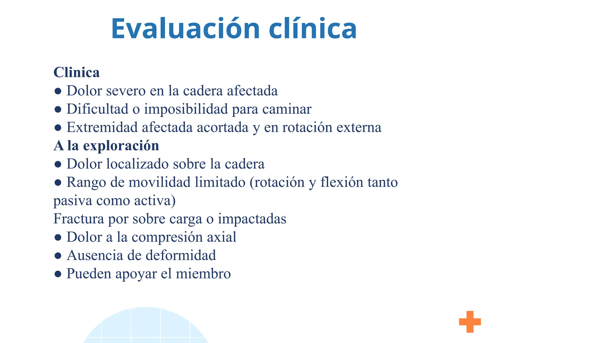 Evaluación clínica
Clinica
● Dolor severo en la cadera afectada
● Dificultad o imposibilidad para caminar
● Extremidad afectada acortada y en rotación externa
A la exploración
● Dolor localizado sobre la cadera
● Rango de movilidad limitado (rotación y flexión tanto
pasiva como activa)
Fractura por sobre carga o impactadas
● Dolor a la compresión axial
● Ausencia de deformidad
● Pueden apoyar el miembro
 