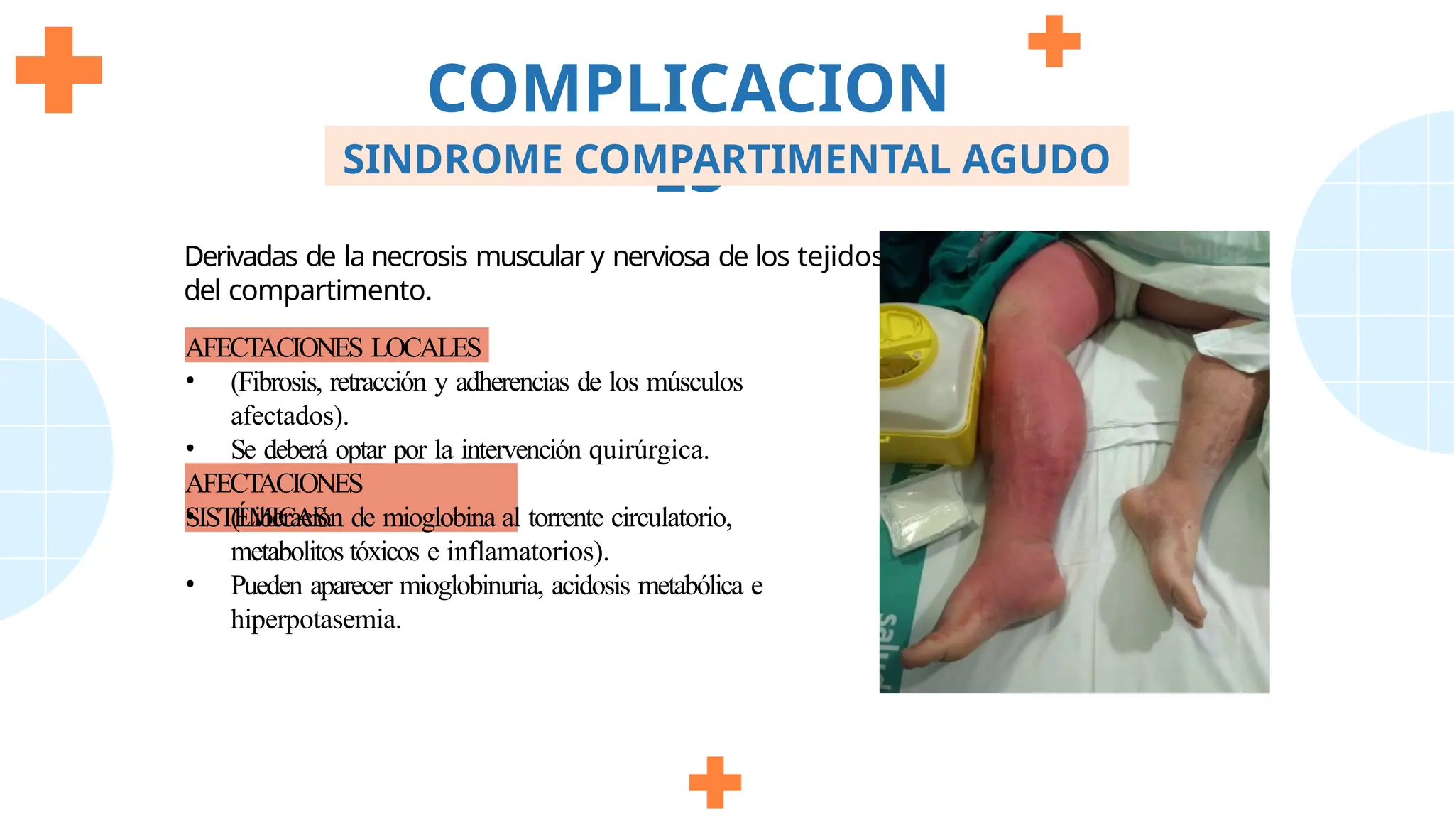 Derivadas de la necrosis muscular y nerviosa de los tejidos
del compartimento.
AFECTACIONES LOCALES
• (Fibrosis, retracción y adherencias de los músculos
afectados).
• Se deberá optar por la intervención quirúrgica.
AFECTACIONES
SISTÉMICAS.
• (Liberación de mioglobina al torrente circulatorio,
metabolitos tóxicos e inflamatorios).
• Pueden aparecer mioglobinuria, acidosis metabólica e
hiperpotasemia.
COMPLICACION
ES
SINDROME COMPARTIMENTAL AGUDO
 