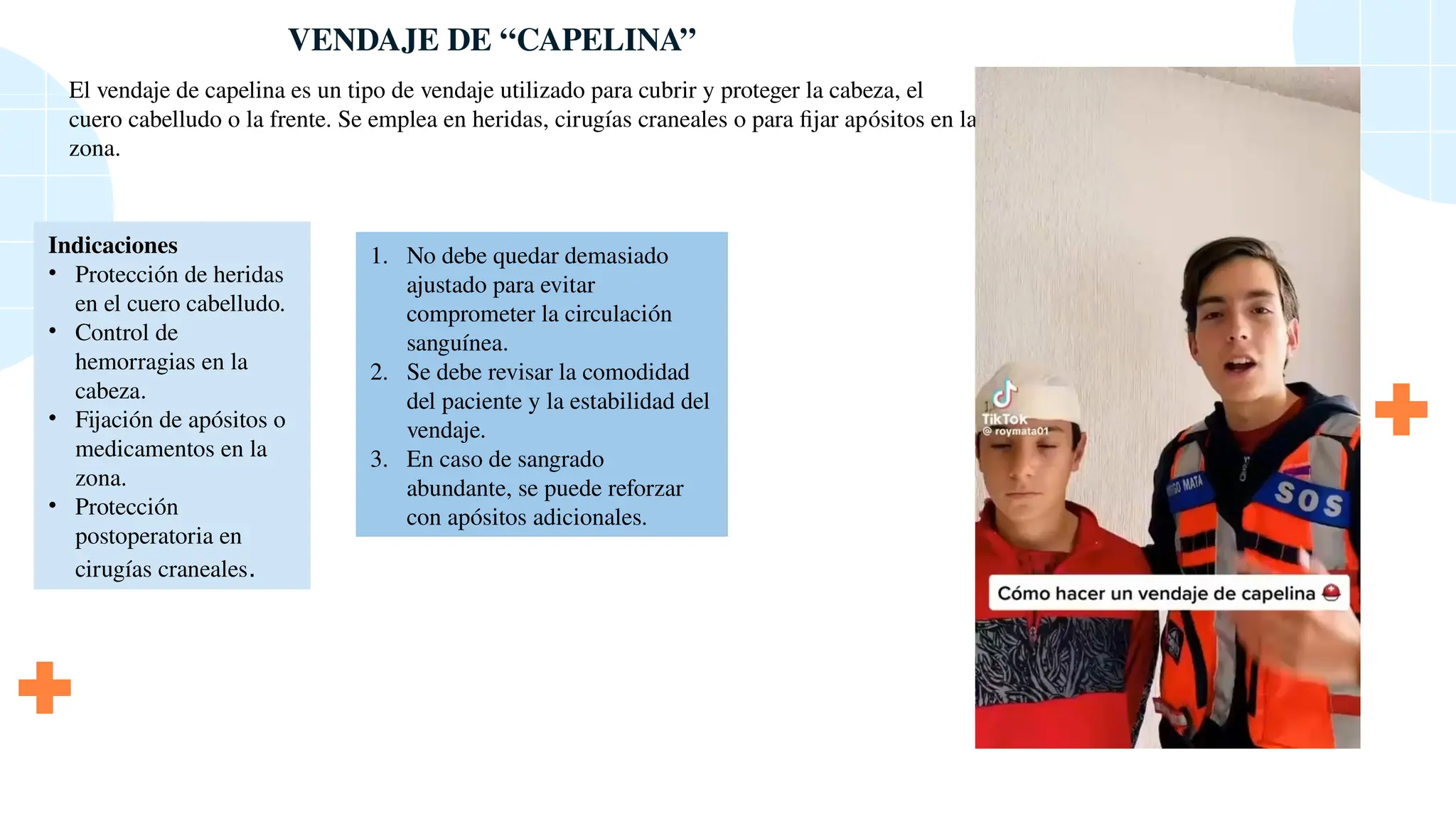 VENDAJE DE “CAPELINA”
El vendaje de capelina es un tipo de vendaje utilizado para cubrir y proteger la cabeza, el
cuero cabelludo o la frente. Se emplea en heridas, cirugías craneales o para fijar apósitos en la
zona.
Indicaciones
• Protección de heridas
en el cuero cabelludo.
• Control de
hemorragias en la
cabeza.
• Fijación de apósitos o
medicamentos en la
zona.
• Protección
postoperatoria en
cirugías craneales.
1. No debe quedar demasiado
ajustado para evitar
comprometer la circulación
sanguínea.
2. Se debe revisar la comodidad
del paciente y la estabilidad del
vendaje.
3. En caso de sangrado
abundante, se puede reforzar
con apósitos adicionales.
 