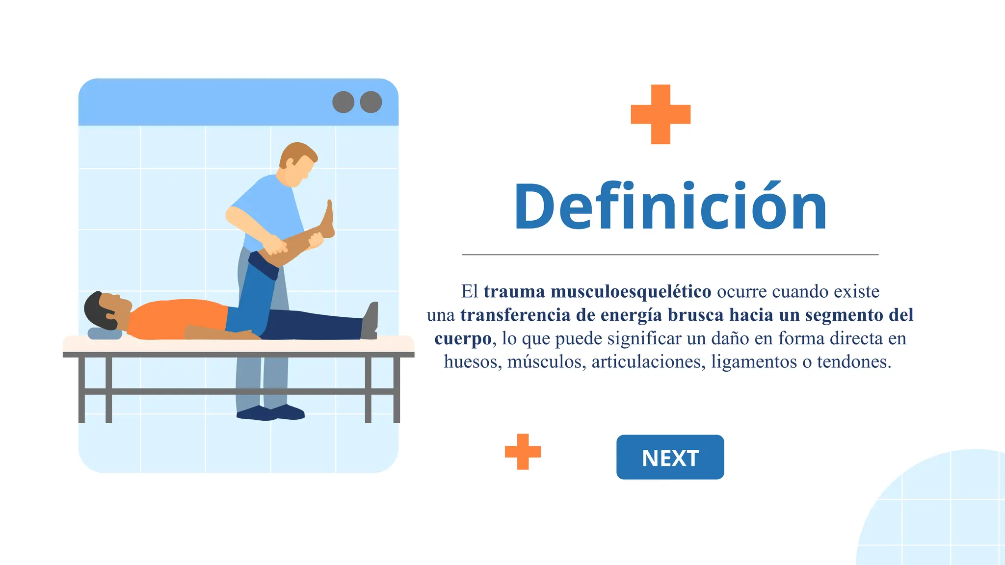 Definición
El trauma musculoesquelético ocurre cuando existe
una transferencia de energía brusca hacia un segmento del
cuerpo, lo que puede significar un daño en forma directa en
huesos, músculos, articulaciones, ligamentos o tendones.
NEXT
 