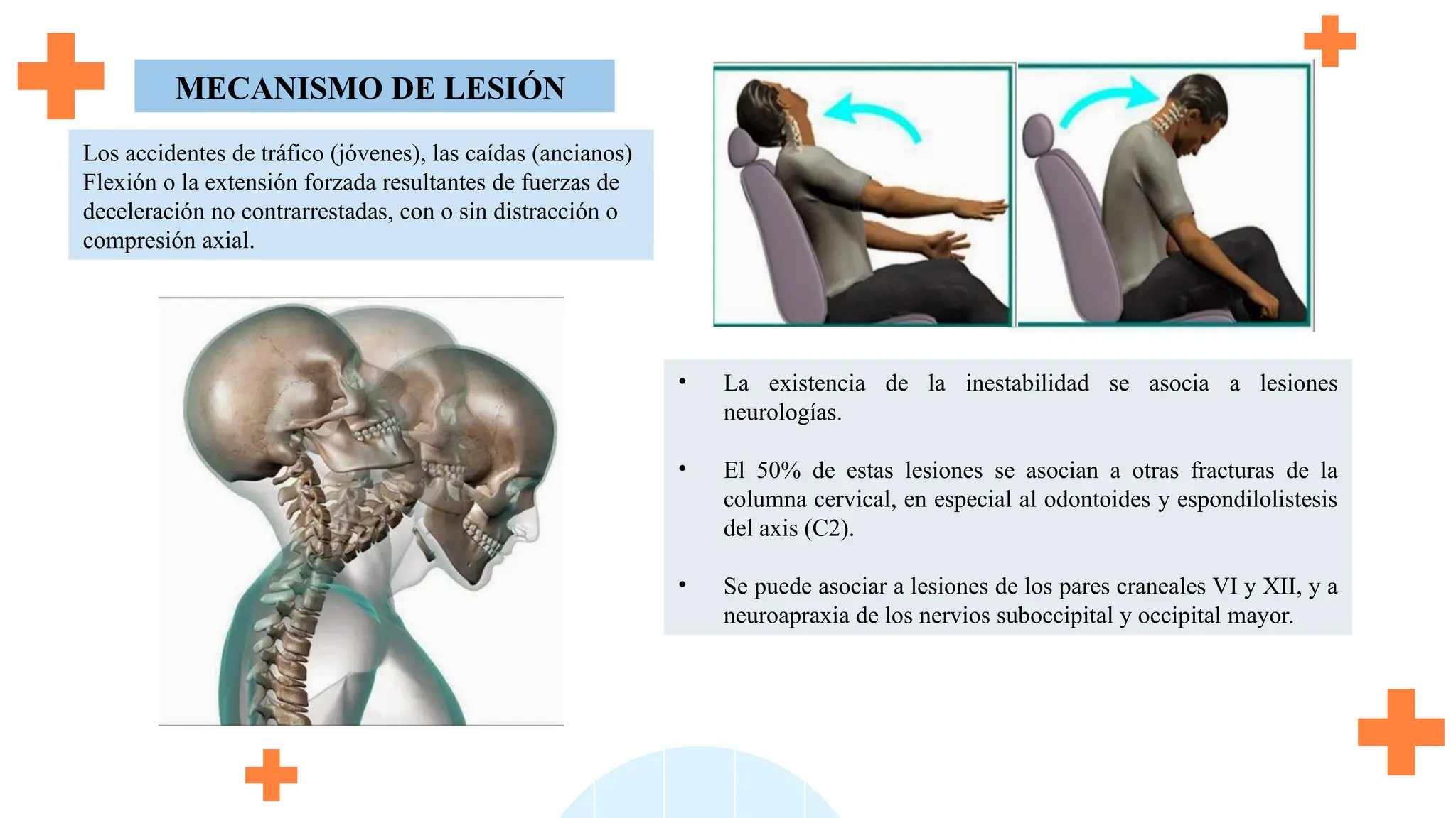 • La existencia de la inestabilidad se asocia a lesiones
neurologías.
• El 50% de estas lesiones se asocian a otras fracturas de la
columna cervical, en especial al odontoides y espondilolistesis
del axis (C2).
• Se puede asociar a lesiones de los pares craneales VI y XII, y a
neuroapraxia de los nervios suboccipital y occipital mayor.
MECANISMO DE LESIÓN
Los accidentes de tráfico (jóvenes), las caídas (ancianos)
Flexión o la extensión forzada resultantes de fuerzas de
deceleración no contrarrestadas, con o sin distracción o
compresión axial.
 