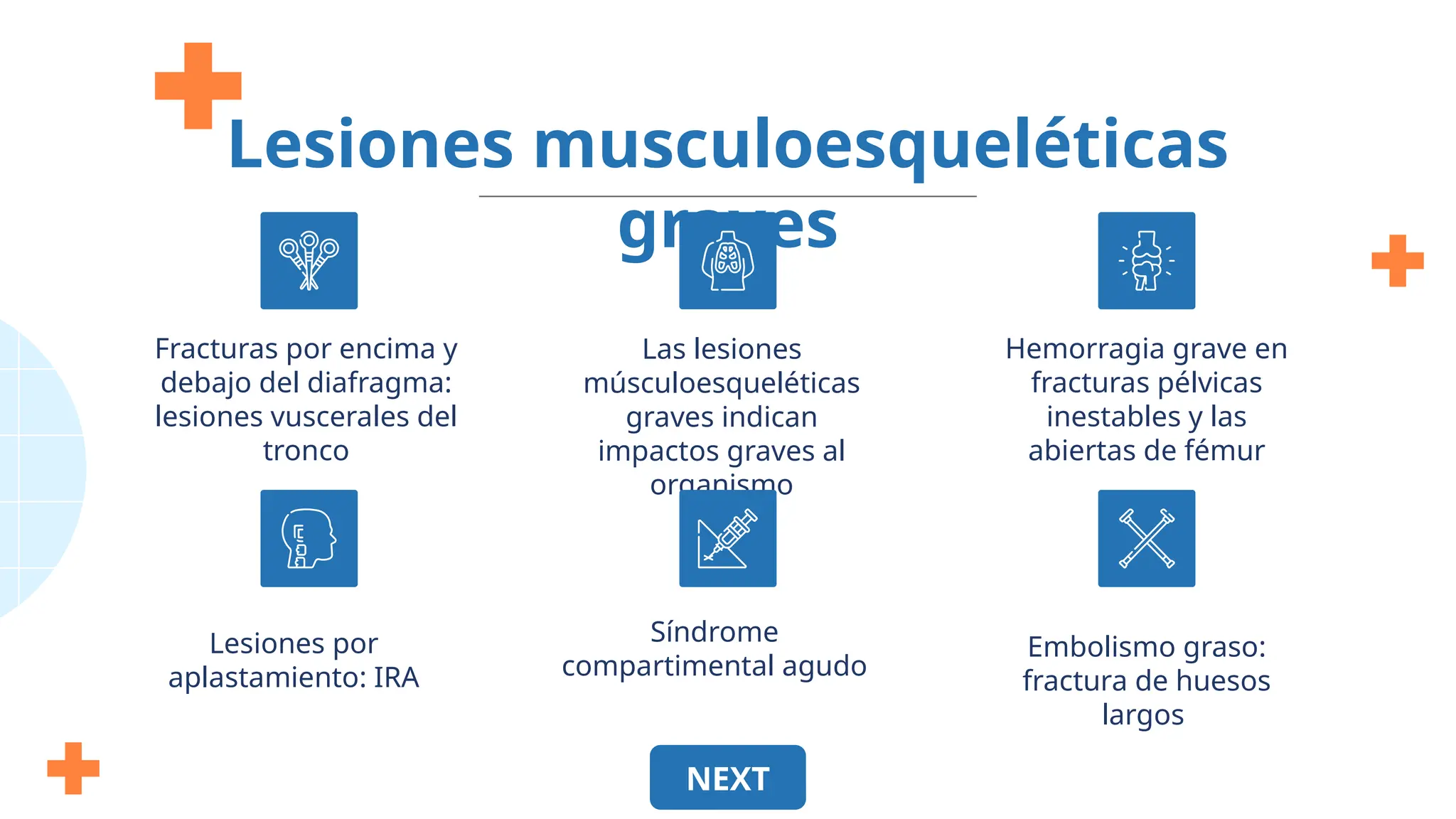 Hemorragia grave en
fracturas pélvicas
inestables y las
abiertas de fémur
Embolismo graso:
fractura de huesos
largos
Lesiones musculoesqueléticas
graves
Fracturas por encima y
debajo del diafragma:
lesiones vuscerales del
tronco
Las lesiones
músculoesqueléticas
graves indican
impactos graves al
organismo
Lesiones por
aplastamiento: IRA
Síndrome
compartimental agudo
NEXT
 