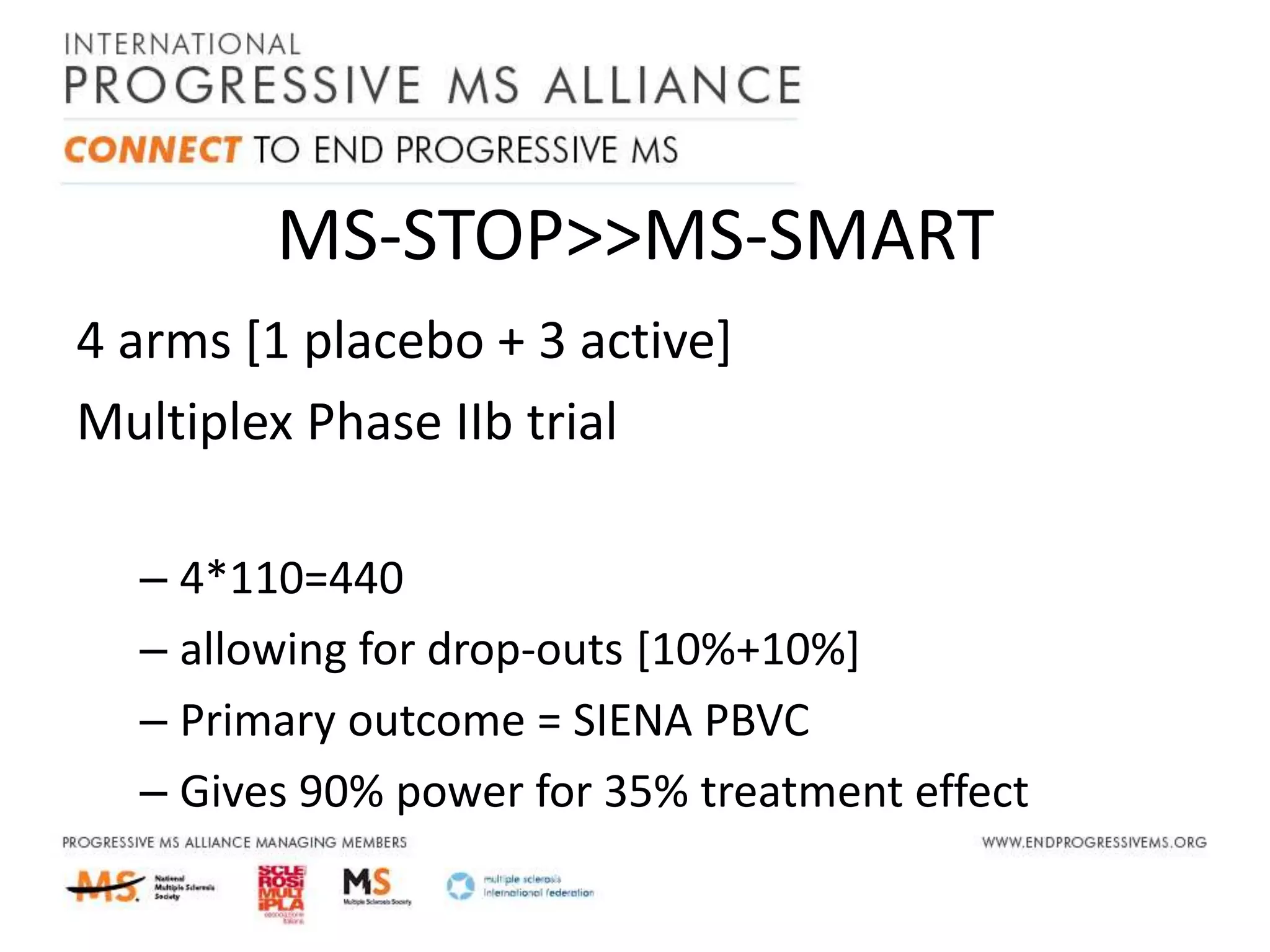 MS-STOP>>MS-SMART
4 arms [1 placebo + 3 active]
Multiplex Phase IIb trial
– 4*110=440
– allowing for drop-outs [10%+10%]
– Primary outcome = SIENA PBVC
– Gives 90% power for 35% treatment effect
 