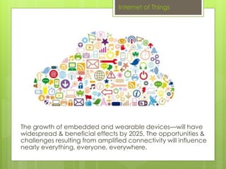 Internet of Things 
The growth of embedded and wearable devices—will have 
widespread & beneficial effects by 2025. The opportunities & 
challenges resulting from amplified connectivity will influence 
nearly everything, everyone, everywhere. 
 