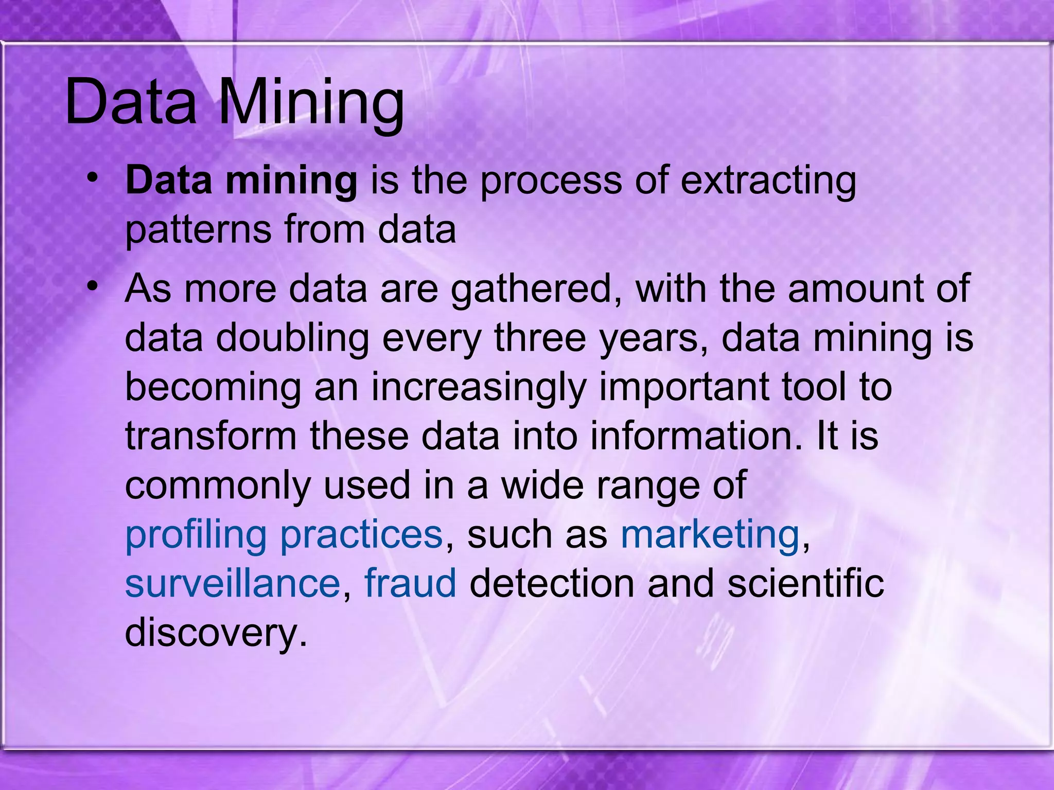 Data Mining
• Data mining is the process of extracting
patterns from data
• As more data are gathered, with the amount of
data doubling every three years, data mining is
becoming an increasingly important tool to
transform these data into information. It is
commonly used in a wide range of
profiling practices, such as marketing,
surveillance, fraud detection and scientific
discovery.
 
