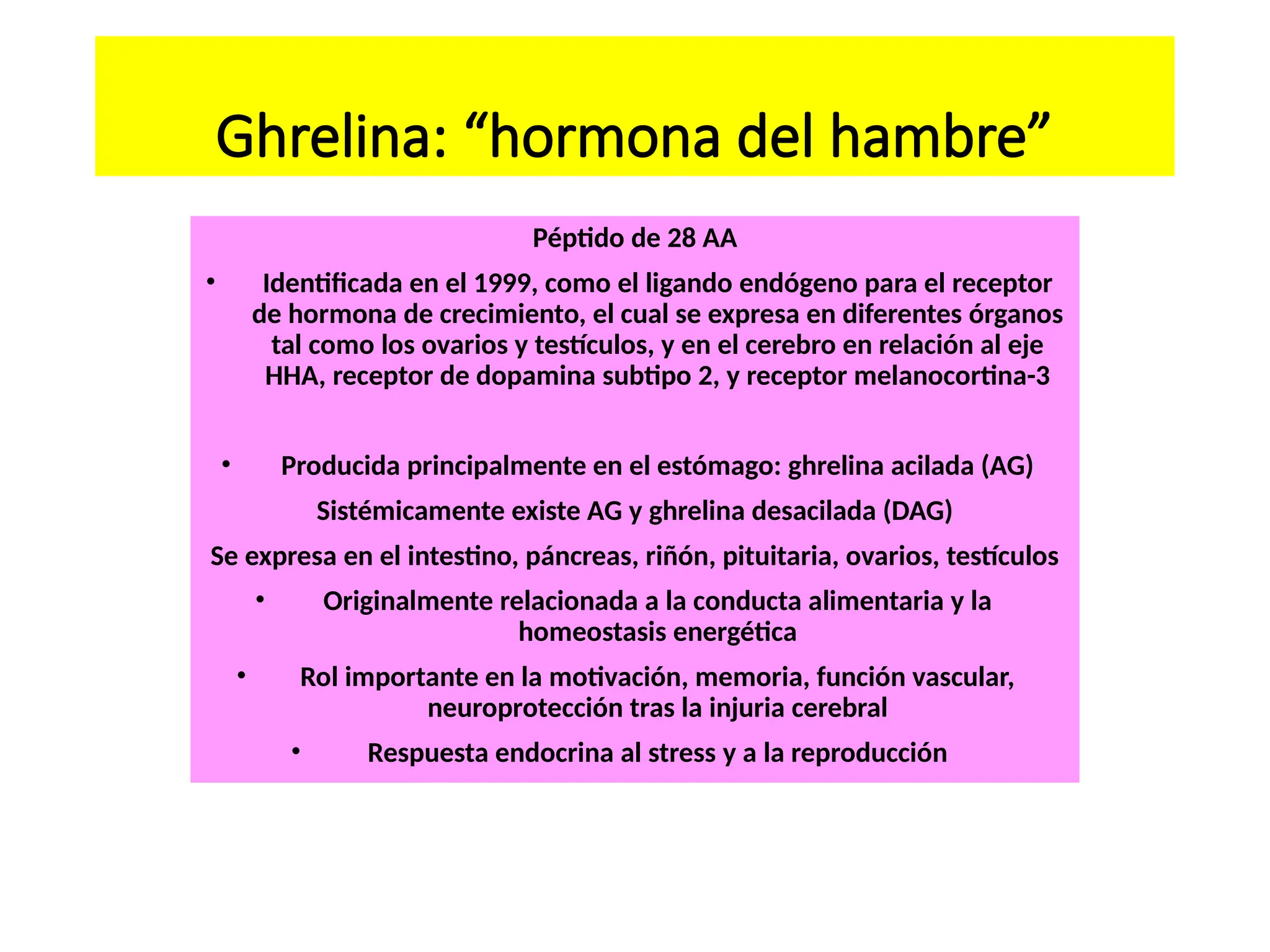 Ghrelina: “hormona del hambre”
Péptido de 28 AA
• Identificada en el 1999, como el ligando endógeno para el receptor
de hormona de crecimiento, el cual se expresa en diferentes órganos
tal como los ovarios y testículos, y en el cerebro en relación al eje
HHA, receptor de dopamina subtipo 2, y receptor melanocortina-3
• Producida principalmente en el estómago: ghrelina acilada (AG)
Sistémicamente existe AG y ghrelina desacilada (DAG)
Se expresa en el intestino, páncreas, riñón, pituitaria, ovarios, testículos
• Originalmente relacionada a la conducta alimentaria y la
homeostasis energética
• Rol importante en la motivación, memoria, función vascular,
neuroprotección tras la injuria cerebral
• Respuesta endocrina al stress y a la reproducción
 