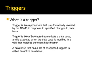  What is a trigger?
Trigger is like a procedure that is automatically invoked
by the DBMS in response to specified changes to data
base
Trigger is like a ‘Daemon that monitors a data base,
and is executed when the data base is modified in a
way that matches the event specification
A data base that has a set of associated triggers is
called an active data base
 