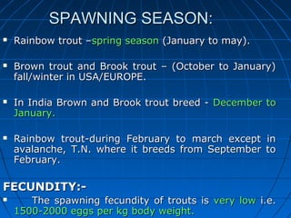 SSPPAAWWNNIINNGG SSEEAASSOONN:: 
 RRaaiinnbbooww ttrroouutt ––sspprriinngg sseeaassoonn ((JJaannuuaarryy ttoo mmaayy)).. 
 BBrroowwnn ttrroouutt aanndd BBrrooookk ttrroouutt –– ((OOccttoobbeerr ttoo JJaannuuaarryy)) 
ffaallll//wwiinntteerr iinn UUSSAA//EEUURROOPPEE.. 
 IInn IInnddiiaa BBrroowwnn aanndd BBrrooookk ttrroouutt bbrreeeedd -- DDeecceemmbbeerr ttoo 
JJaannuuaarryy.. 
 RRaaiinnbbooww ttrroouutt--dduurriinngg FFeebbrruuaarryy ttoo mmaarrcchh eexxcceepptt iinn 
aavvaallaanncchhee, TT..NN.. wwhheerree iitt bbrreeeeddss ffrroomm SSeepptteemmbbeerr ttoo 
FFeebbrruuaarryy.. 
FFEECCUUNNDDIITTYY::-- 
 TThhee ssppaawwnniinngg ffeeccuunnddiittyy ooff ttrroouuttss iiss vveerryy llooww ii..ee.. 
11550000--22000000 eeggggss ppeerr kkgg bbooddyy wweeiigghhtt.. 
 
