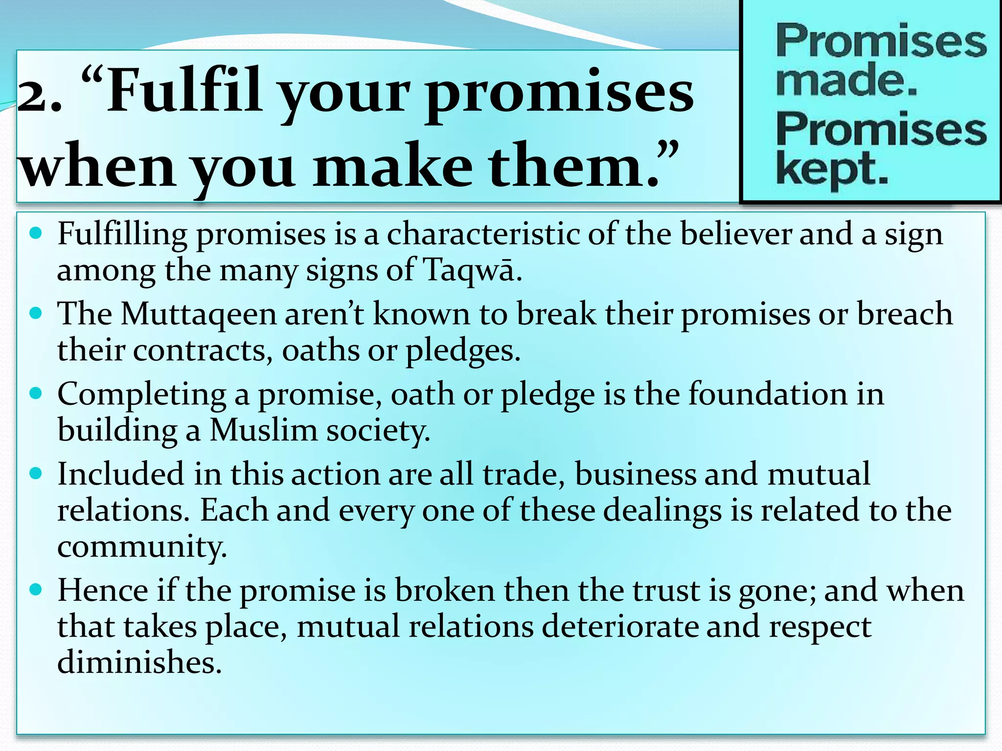 2. “Fulfil your promises
when you make them.”
 Fulfilling promises is a characteristic of the believer and a sign
among the many signs of Taqwā.
 The Muttaqeen aren’t known to break their promises or breach
their contracts, oaths or pledges.
 Completing a promise, oath or pledge is the foundation in
building a Muslim society.
 Included in this action are all trade, business and mutual
relations. Each and every one of these dealings is related to the
community.
 Hence if the promise is broken then the trust is gone; and when
that takes place, mutual relations deteriorate and respect
diminishes.
 