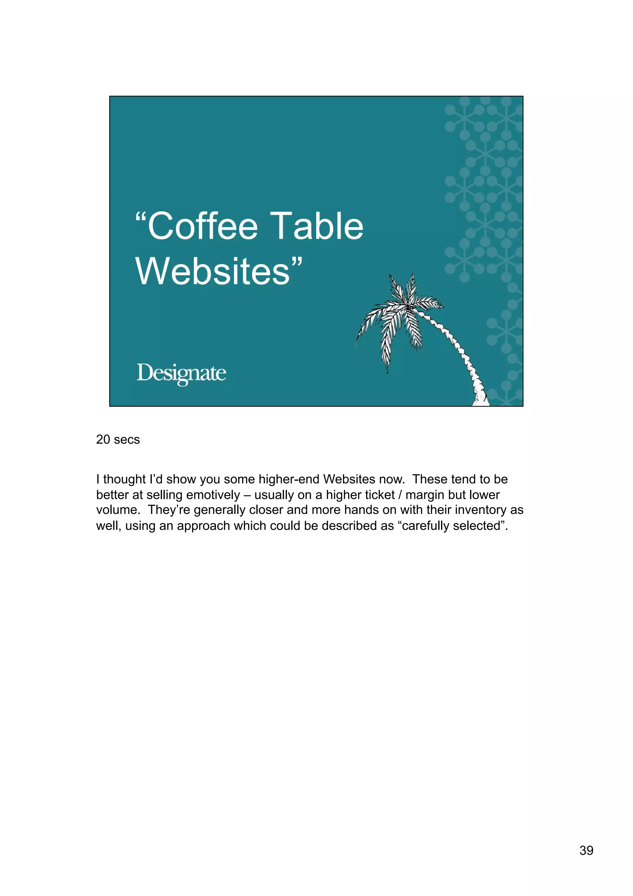 20 secs


I thought I’d show you some higher-end Websites now. These tend to be
better at selling emotively – usually on a higher ticket / margin but lower
volume. They’re generally closer and more hands on with their inventory as
well, using an approach which could be described as “carefully selected”.




                                                                              39
 
