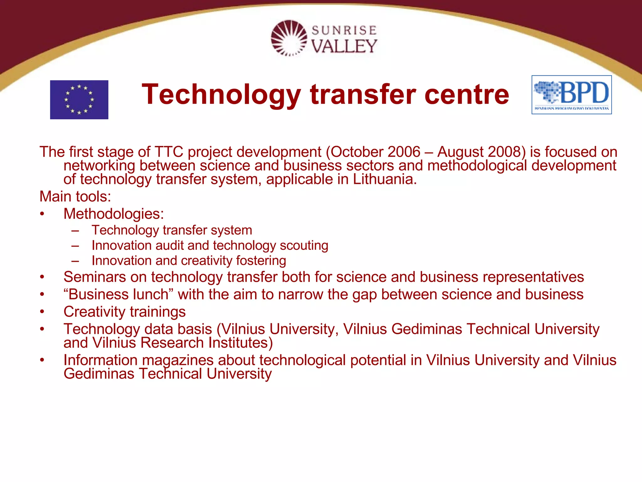 Technology transfer centre The first stage of TTC project development (October 2006 – August 2008) is focused on networking between science and business sectors and methodological development of technology transfer system, applicable in Lithuania. Main tools: Methodologies: Technology transfer system Innovation audit and technology scouting Innovation and creativity fostering Seminars on technology transfer both for science and business representatives “ Business lunch” with the aim to narrow the gap between science and business Creativity trainings Technology data basis (Vilnius University, Vilnius Gediminas Technical University and Vilnius Research Institutes) Information magazines about technological potential in Vilnius University and Vilnius Gediminas Technical University 