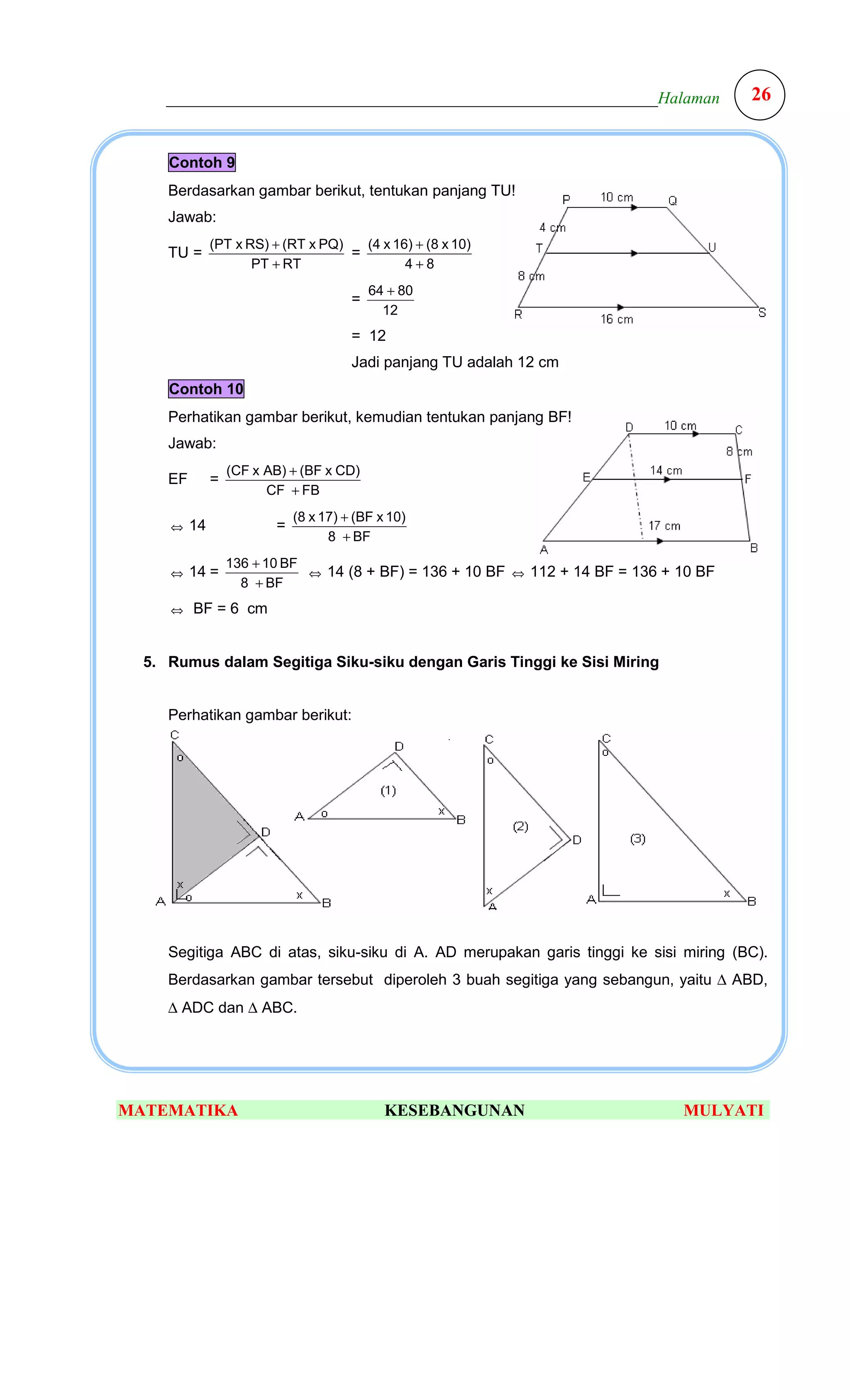 ___________________________________________________________Halaman                  26


     Contoh 9
     Berdasarkan gambar berikut, tentukan panjang TU!
     Jawab:
               (PT x RS) + (RT x PQ)   (4 x 16) + (8 x 10)
     TU =                            =
                      PT + RT                 4+8
                                            64 + 80
                                        =
                                              12
                                        = 12
                                        Jadi panjang TU adalah 12 cm
     Contoh 10
     Perhatikan gambar berikut, kemudian tentukan panjang BF!
     Jawab:
                   (CF x AB) + (BF x CD)
     EF        =
                         CF + FB
                              (8 x 17) + (BF x 10)
     ⇔    14              =
                                    8 + BF
                   136 + 10 BF
     ⇔    14 =                 ⇔ 14 (8 + BF) = 136 + 10 BF ⇔ 112 + 14 BF = 136 + 10 BF
                     8 + BF
     ⇔    BF = 6 cm


  5. Rumus dalam Segitiga Siku-siku dengan Garis Tinggi ke Sisi Miring


     Perhatikan gambar berikut:




     Segitiga ABC di atas, siku-siku di A. AD merupakan garis tinggi ke sisi miring (BC).
     Berdasarkan gambar tersebut diperoleh 3 buah segitiga yang sebangun, yaitu ∆ ABD,
     ∆ ADC dan ∆ ABC.




MATEMATIKA                                    KESEBANGUNAN                       MULYATI
 
