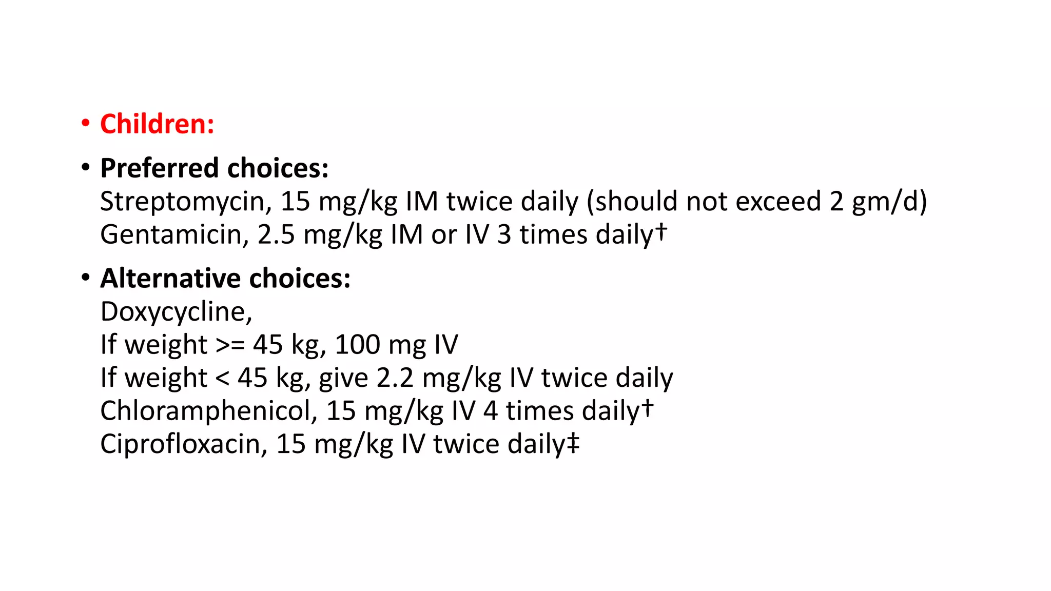 • Children:
• Preferred choices:
Streptomycin, 15 mg/kg IM twice daily (should not exceed 2 gm/d)
Gentamicin, 2.5 mg/kg IM or IV 3 times daily†
• Alternative choices:
Doxycycline,
If weight >= 45 kg, 100 mg IV
If weight < 45 kg, give 2.2 mg/kg IV twice daily
Chloramphenicol, 15 mg/kg IV 4 times daily†
Ciprofloxacin, 15 mg/kg IV twice daily‡
 