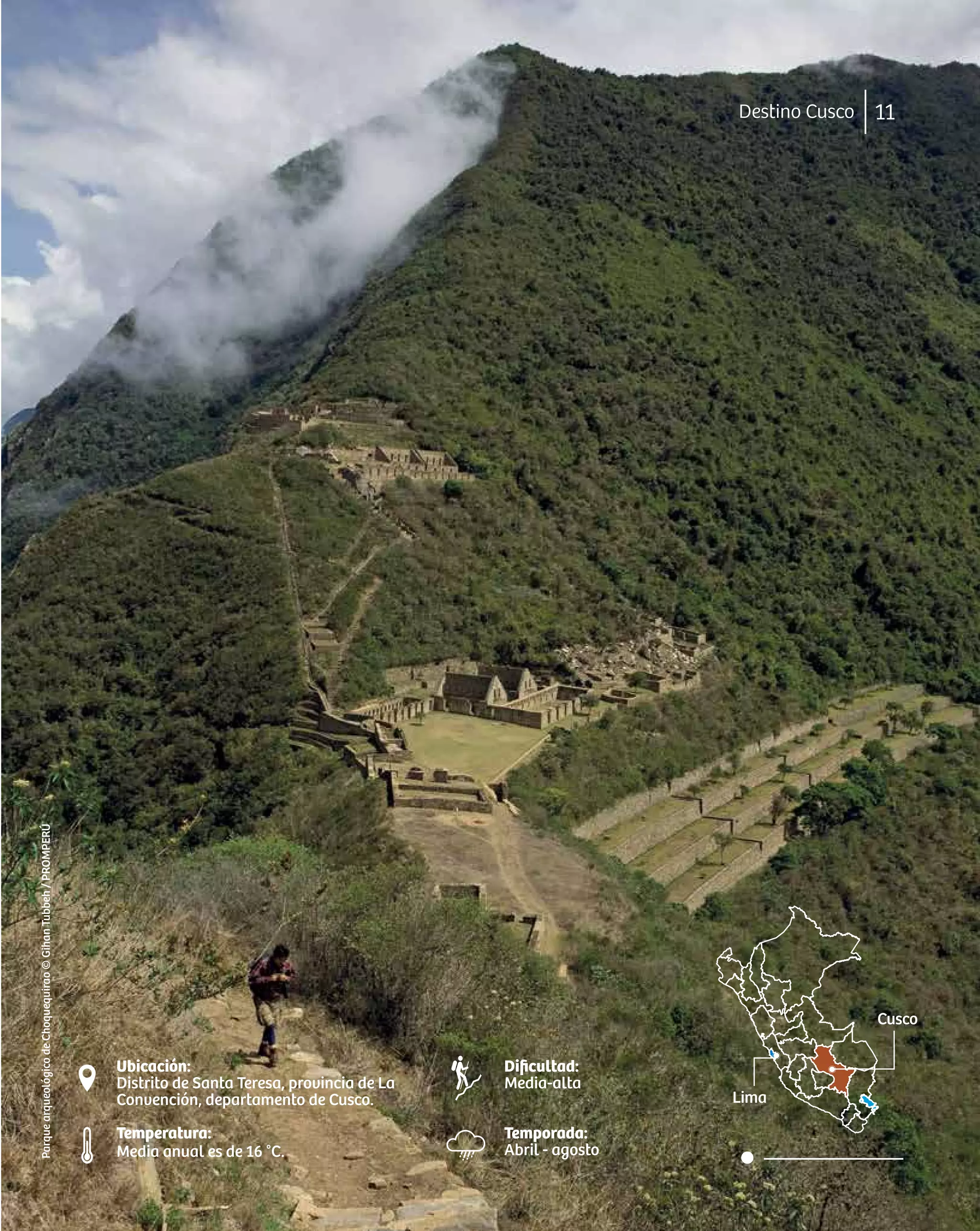 Cusco
Lima
Dificultad:
Media-alta
Temporada:
Abril - agosto
Ubicación:
Distrito de Santa Teresa, provincia de La
Convención, departamento de Cusco.
Temperatura:
Media anual es de 16 °C.
11
Destino Cusco
Parque
arqueológico
de
Choquequirao
©
Gihan
Tubbeh
/
PROMPERÚ
 