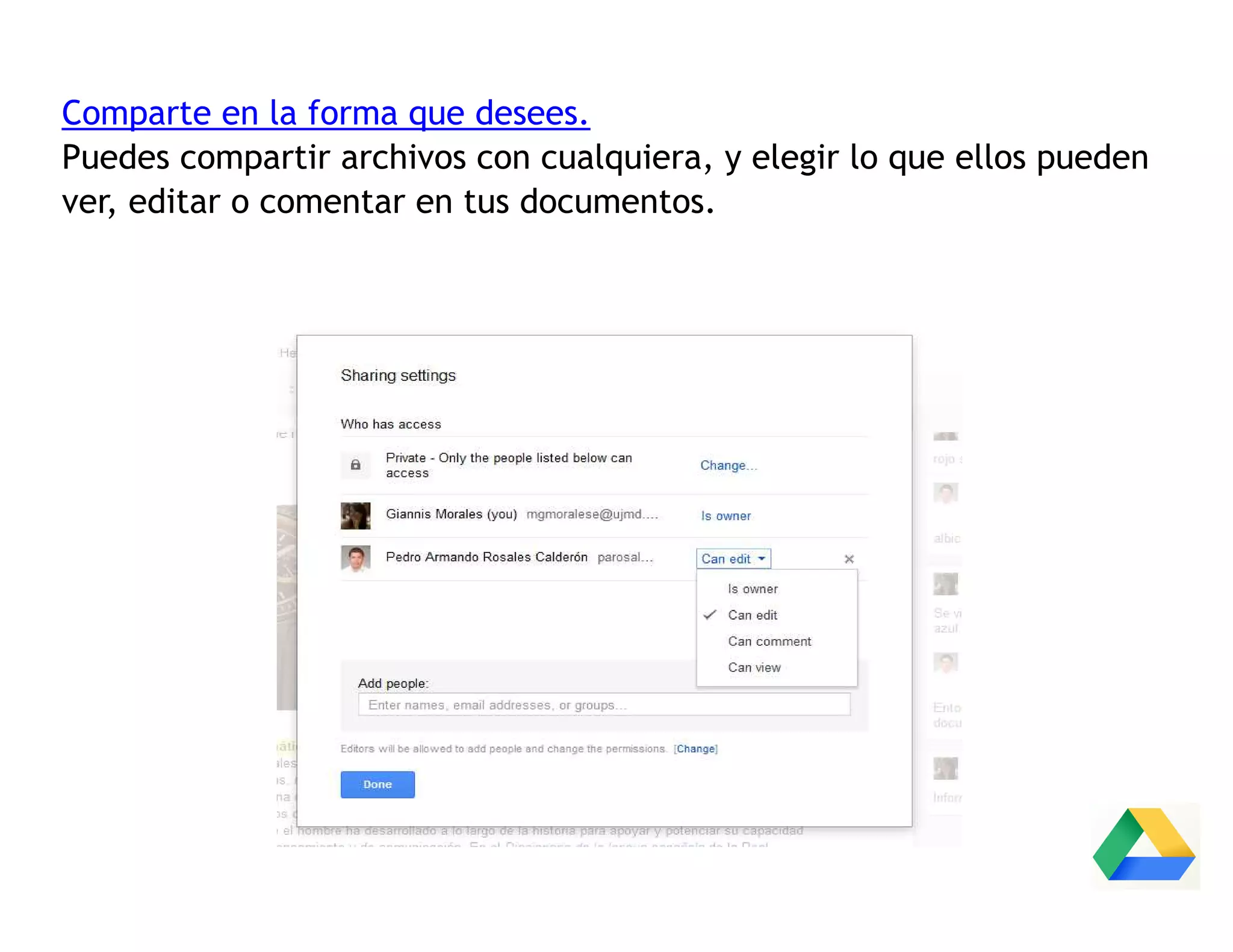 Comparte en la forma que desees.
Puedes compartir archivos con cualquiera, y elegir lo que ellos pueden
ver, editar o comentar en tus documentos.
 