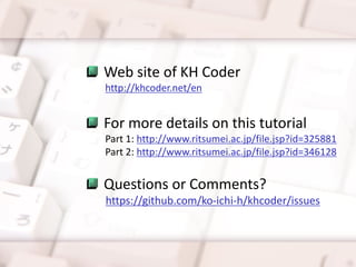 Web site of KH Coder
http://khcoder.net/en
For more details on this tutorial
Part 1: http://www.ritsumei.ac.jp/file.jsp?id=325881
Part 2: http://www.ritsumei.ac.jp/file.jsp?id=346128
Questions or Comments?
https://github.com/ko-ichi-h/khcoder/issues
 