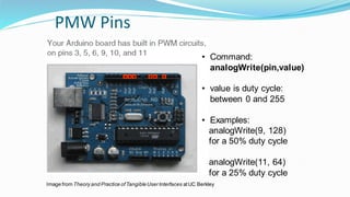 PMW Pins
• Command:
analogWrite(pin,value)
• value is duty cycle:
between 0 and 255
• Examples:
analogWrite(9, 128)
for a 50% duty cycle
analogWrite(11, 64)
for a 25% duty cycle
Image from Theory and Practice ofTangibleUserInterfaces atUC Berkley
 