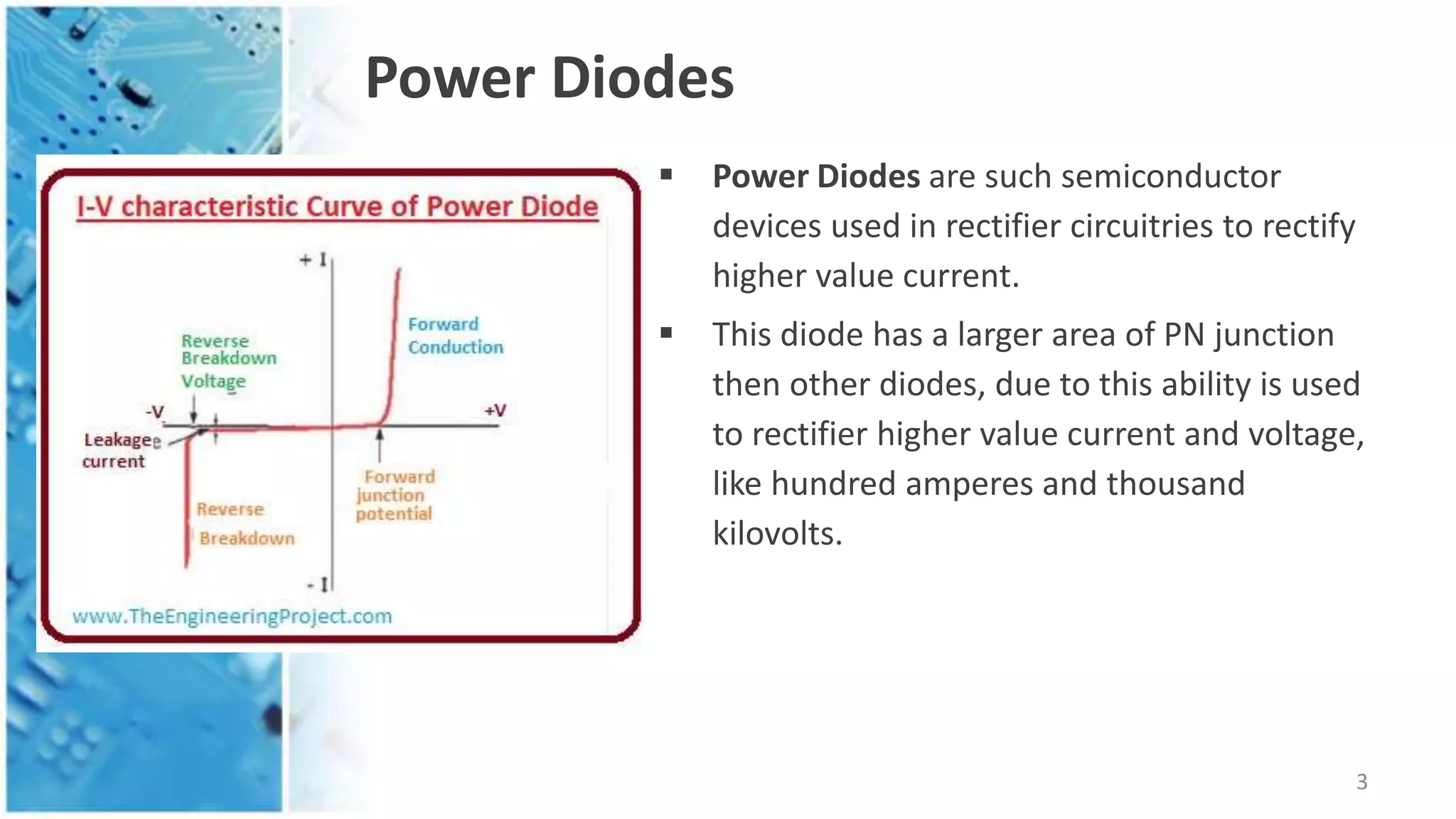 Power Diodes
 Power Diodes are such semiconductor
devices used in rectifier circuitries to rectify
higher value current.
 This diode has a larger area of PN junction
then other diodes, due to this ability is used
to rectifier higher value current and voltage,
like hundred amperes and thousand
kilovolts.
3
 