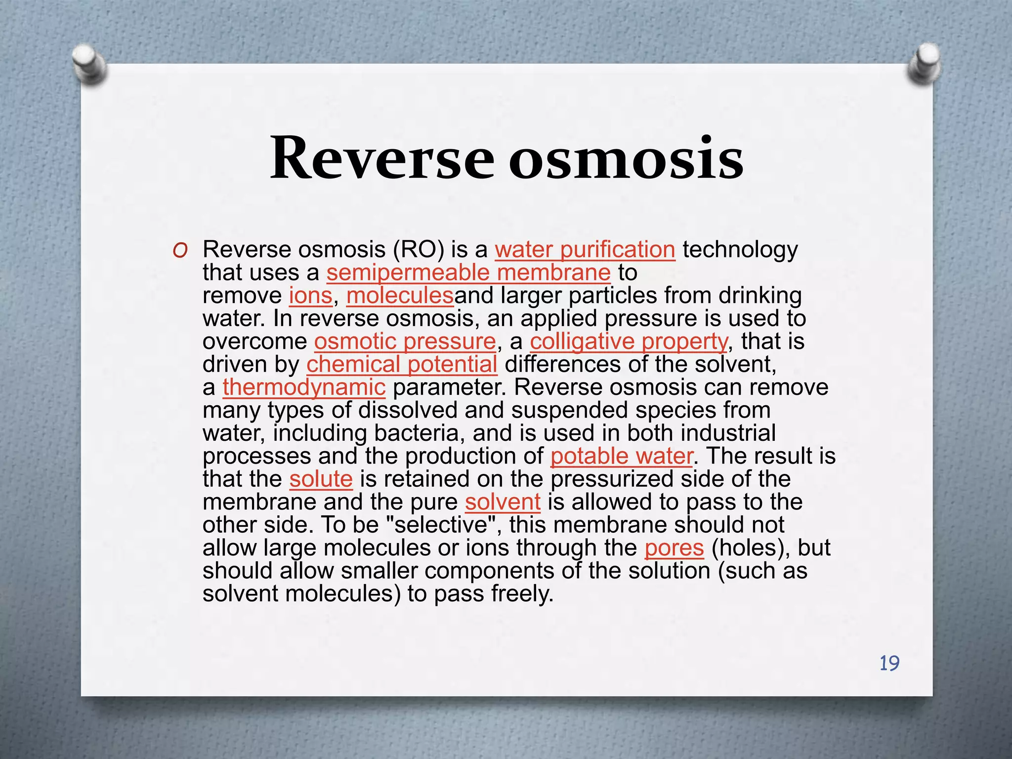 Reverse osmosis
O Reverse osmosis (RO) is a water purification technology
that uses a semipermeable membrane to
remove ions, moleculesand larger particles from drinking
water. In reverse osmosis, an applied pressure is used to
overcome osmotic pressure, a colligative property, that is
driven by chemical potential differences of the solvent,
a thermodynamic parameter. Reverse osmosis can remove
many types of dissolved and suspended species from
water, including bacteria, and is used in both industrial
processes and the production of potable water. The result is
that the solute is retained on the pressurized side of the
membrane and the pure solvent is allowed to pass to the
other side. To be "selective", this membrane should not
allow large molecules or ions through the pores (holes), but
should allow smaller components of the solution (such as
solvent molecules) to pass freely.
19
 