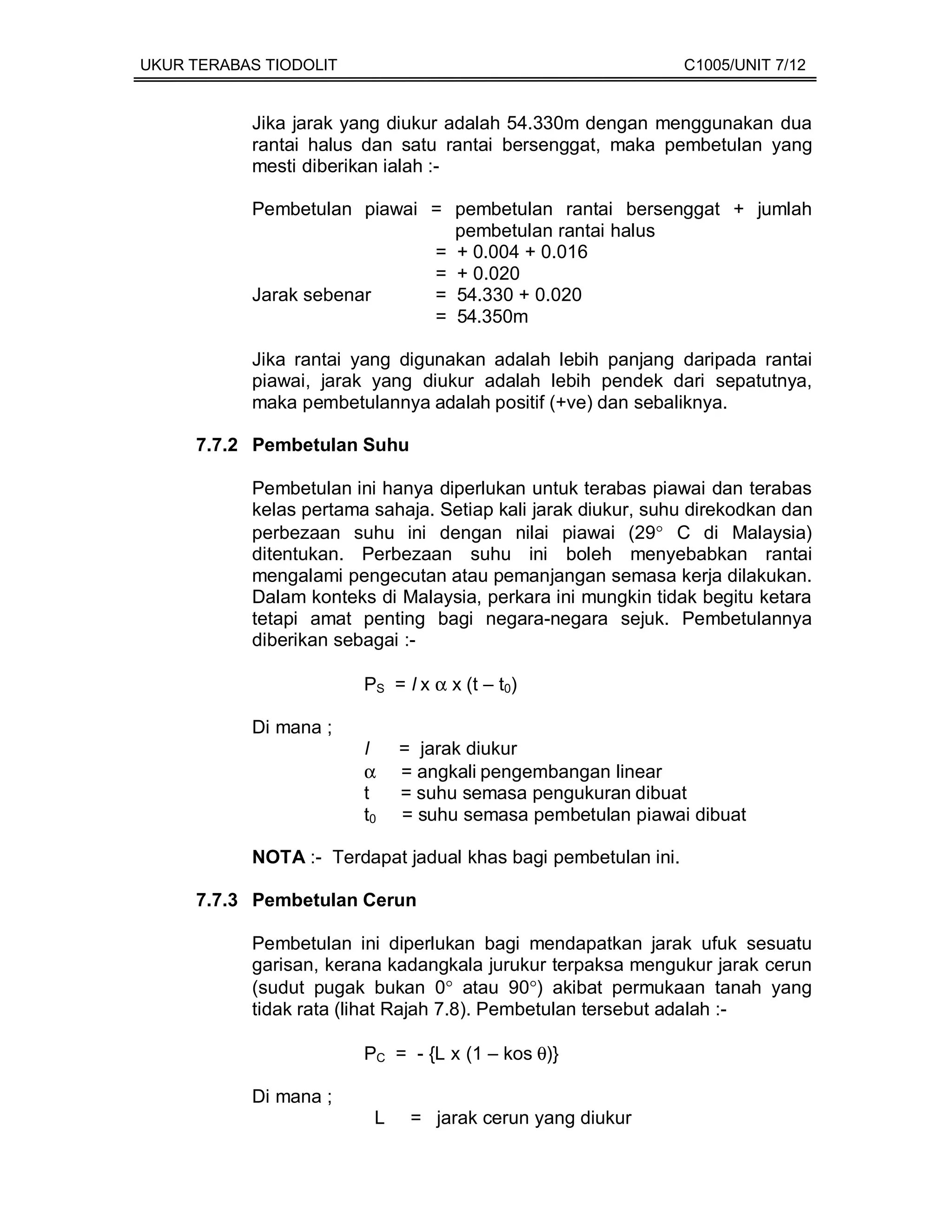 UKUR TERABAS TIODOLIT                                          C1005/UNIT 7/12


           Jika jarak yang diukur adalah 54.330m dengan menggunakan dua
           rantai halus dan satu rantai bersenggat, maka pembetulan yang
           mesti diberikan ialah :-

           Pembetulan piawai = pembetulan rantai bersenggat + jumlah
                               pembetulan rantai halus
                             = + 0.004 + 0.016
                             = + 0.020
           Jarak sebenar     = 54.330 + 0.020
                             = 54.350m

           Jika rantai yang digunakan adalah lebih panjang daripada rantai
           piawai, jarak yang diukur adalah lebih pendek dari sepatutnya,
           maka pembetulannya adalah positif (+ve) dan sebaliknya.

     7.7.2 Pembetulan Suhu

           Pembetulan ini hanya diperlukan untuk terabas piawai dan terabas
           kelas pertama sahaja. Setiap kali jarak diukur, suhu direkodkan dan
           perbezaan suhu ini dengan nilai piawai (29° C di Malaysia)
           ditentukan. Perbezaan suhu ini boleh menyebabkan rantai
           mengalami pengecutan atau pemanjangan semasa kerja dilakukan.
           Dalam konteks di Malaysia, perkara ini mungkin tidak begitu ketara
           tetapi amat penting bagi negara-negara sejuk. Pembetulannya
           diberikan sebagai :-

                        PS = l x α x (t – t0)

           Di mana ;
                        l    = jarak diukur
                        α    = angkali pengembangan linear
                        t    = suhu semasa pengukuran dibuat
                        t0   = suhu semasa pembetulan piawai dibuat

           NOTA :- Terdapat jadual khas bagi pembetulan ini.

     7.7.3 Pembetulan Cerun

           Pembetulan ini diperlukan bagi mendapatkan jarak ufuk sesuatu
           garisan, kerana kadangkala jurukur terpaksa mengukur jarak cerun
           (sudut pugak bukan 0° atau 90°) akibat permukaan tanah yang
           tidak rata (lihat Rajah 7.8). Pembetulan tersebut adalah :-

                        PC = - {L x (1 – kos θ)}

           Di mana ;
                         L    = jarak cerun yang diukur
 