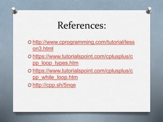 References:
O http://www.cprogramming.com/tutorial/less
on3.html
O https://www.tutorialspoint.com/cplusplus/c
pp_loop_types.htm
O https://www.tutorialspoint.com/cplusplus/c
pp_while_loop.htm
O http://cpp.sh/5nqe