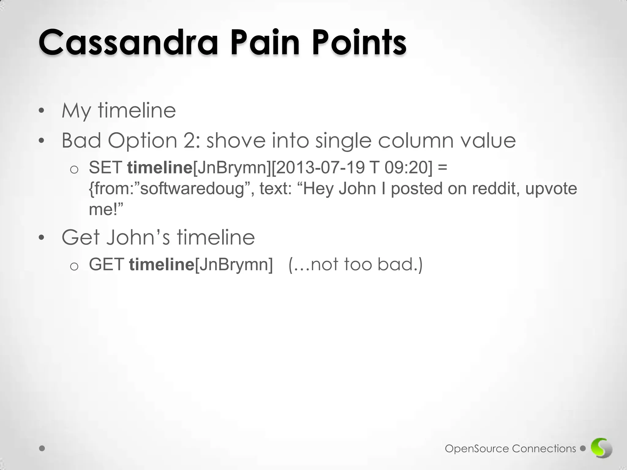 Cassandra Pain Points
• My timeline
• Bad Option 2: shove into single column value
o SET timeline[JnBrymn][2013-07-19 T 09:20] =
{from:”softwaredoug”, text: “Hey John I posted on reddit, upvote
me!”

• Get John’s timeline
o GET timeline[JnBrymn] (…not too bad.)

OpenSource Connections

 