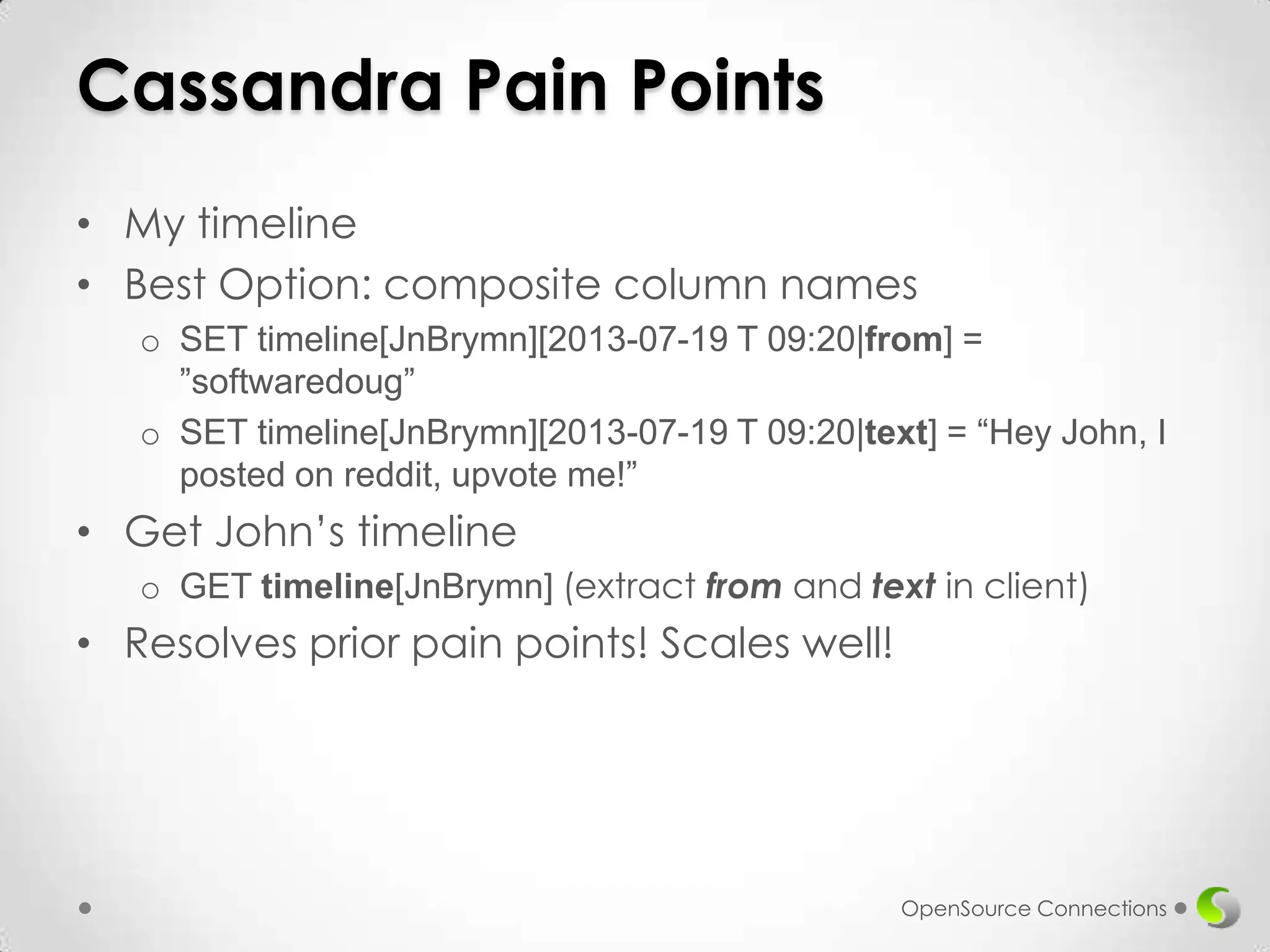 Cassandra Pain Points
• My timeline
• Best Option: composite column names
o SET timeline[JnBrymn][2013-07-19 T 09:20|from] =
”softwaredoug”
o SET timeline[JnBrymn][2013-07-19 T 09:20|text] = “Hey John, I
posted on reddit, upvote me!”

• Get John’s timeline
o GET timeline[JnBrymn] (extract from and text in client)

• Resolves prior pain points! Scales well!

OpenSource Connections

 