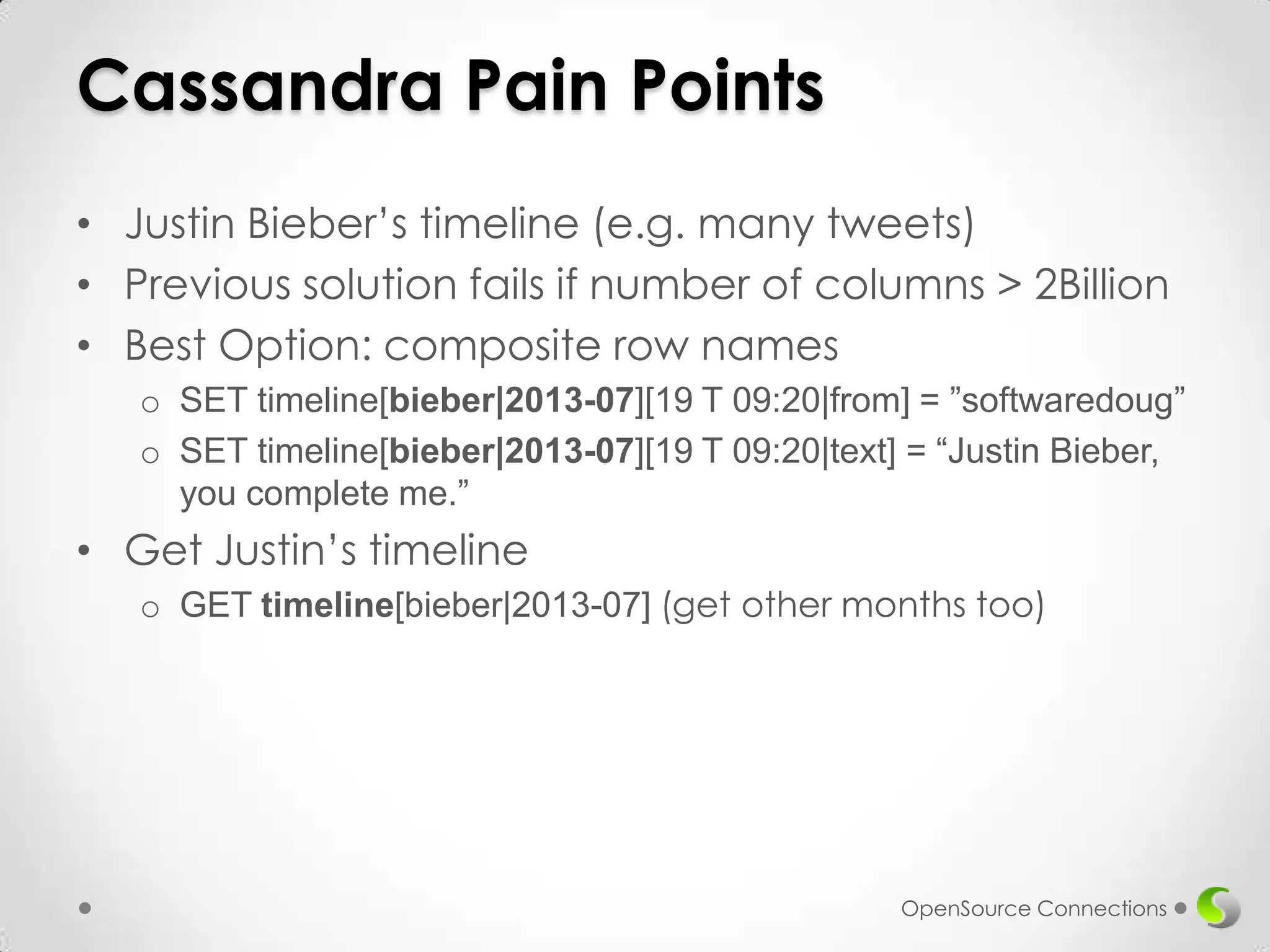 Cassandra Pain Points
• Justin Bieber’s timeline (e.g. many tweets)
• Previous solution fails if number of columns > 2Billion
• Best Option: composite row names
o SET timeline[bieber|2013-07][19 T 09:20|from] = ”softwaredoug”
o SET timeline[bieber|2013-07][19 T 09:20|text] = “Justin Bieber,
you complete me.”

• Get Justin’s timeline
o GET timeline[bieber|2013-07] (get other months too)

OpenSource Connections

 