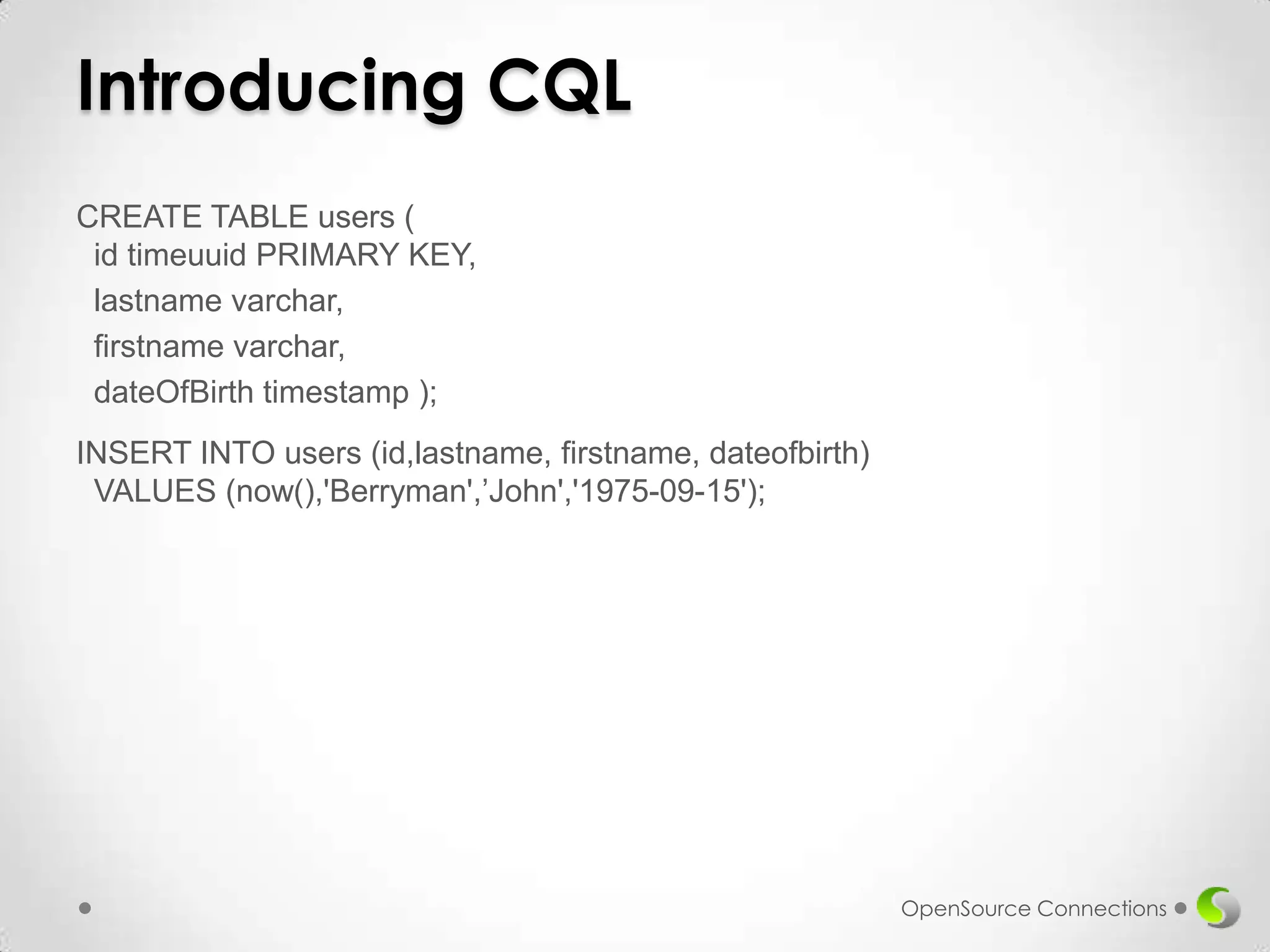 Introducing CQL
CREATE TABLE users (
id timeuuid PRIMARY KEY,
lastname varchar,
firstname varchar,
dateOfBirth timestamp );
INSERT INTO users (id,lastname, firstname, dateofbirth)
VALUES (now(),'Berryman',’John','1975-09-15');

OpenSource Connections

 
