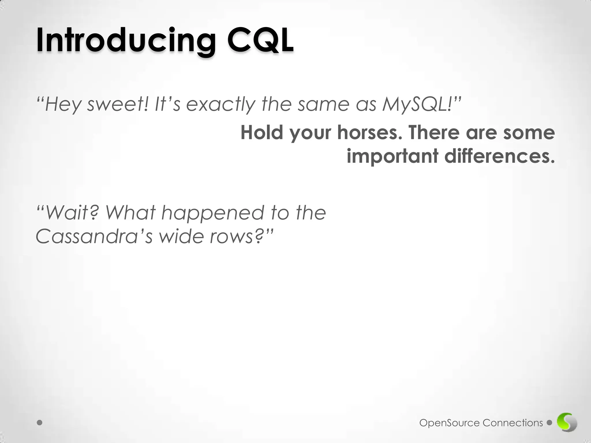 Introducing CQL
“Hey sweet! It’s exactly the same as MySQL!”
Hold your horses. There are some
important differences.
“Wait? What happened to the
Cassandra’s wide rows?”

OpenSource Connections

 