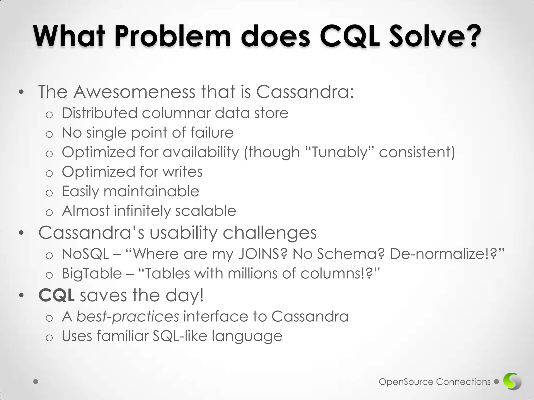 What Problem does CQL Solve?
• The Awesomeness that is Cassandra:
o
o
o
o
o
o

Distributed columnar data store
No single point of failure
Optimized for availability (though “Tunably” consistent)
Optimized for writes
Easily maintainable
Almost infinitely scalable

• Cassandra’s usability challenges
o NoSQL – “Where are my JOINS? No Schema? De-normalize!?”
o BigTable – “Tables with millions of columns!?”

• CQL saves the day!
o A best-practices interface to Cassandra
o Uses familiar SQL-like language
OpenSource Connections

 