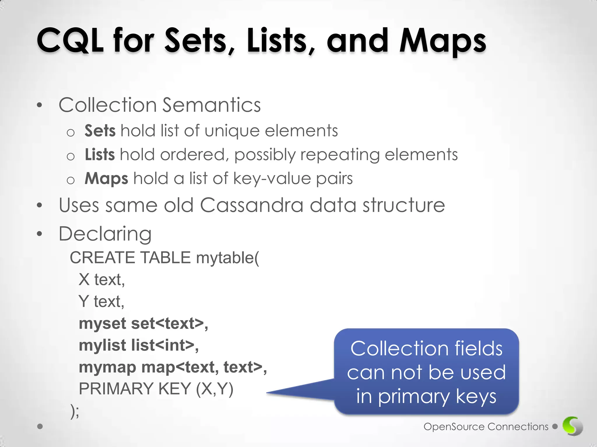 CQL for Sets, Lists, and Maps
• Collection Semantics
o Sets hold list of unique elements
o Lists hold ordered, possibly repeating elements
o Maps hold a list of key-value pairs

• Uses same old Cassandra data structure
• Declaring
CREATE TABLE mytable(
X text,
Y text,
myset set<text>,
mylist list<int>,
mymap map<text, text>,
PRIMARY KEY (X,Y)
);

Collection fields
can not be used
in primary keys
OpenSource Connections

 