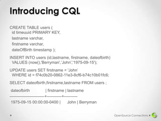 Introducing CQL
CREATE TABLE users (
id timeuuid PRIMARY KEY,
lastname varchar,
firstname varchar,
dateOfBirth timestamp );
INSERT INTO users (id,lastname, firstname, dateofbirth)
VALUES (now(),'Berryman',’John','1975-09-15');
UPDATE users SET firstname = 'John’
WHERE id = f74c0b20-0862-11e3-8cf6-b74c10b01fc6;
SELECT dateofbirth,firstname,lastname FROM users ;
dateofbirth
| firstname | lastname
--------------------------+-----------+---------1975-09-15 00:00:00-0400 |
John | Berryman
OpenSource Connections

 