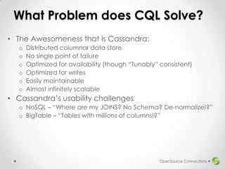 What Problem does CQL Solve?
• The Awesomeness that is Cassandra:
o
o
o
o
o
o

Distributed columnar data store
No single point of failure
Optimized for availability (though “Tunably” consistent)
Optimized for writes
Easily maintainable
Almost infinitely scalable

• Cassandra’s usability challenges
o NoSQL – “Where are my JOINS? No Schema? De-normalize!?”
o BigTable – “Tables with millions of columns!?”

.

OpenSource Connections

 