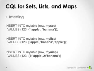 CQL for Sets, Lists, and Maps
• Inserting
INSERT INTO mytable (row, myset)
VALUES (123, { ‘apple’, ‘banana’});
INSERT INTO mytable (row, mylist)
VALUES (123, [‘apple’,’banana’,’apple’]);
INSERT INTO mytable (row, mymap)
VALUES (123, {1:’apple’,2:’banana’})

OpenSource Connections

 