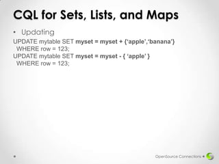 CQL for Sets, Lists, and Maps
• Updating
UPDATE mytable SET myset = myset + {‘apple’,‘banana’}
WHERE row = 123;
UPDATE mytable SET myset = myset - { ‘apple’ }
WHERE row = 123;

OpenSource Connections

 