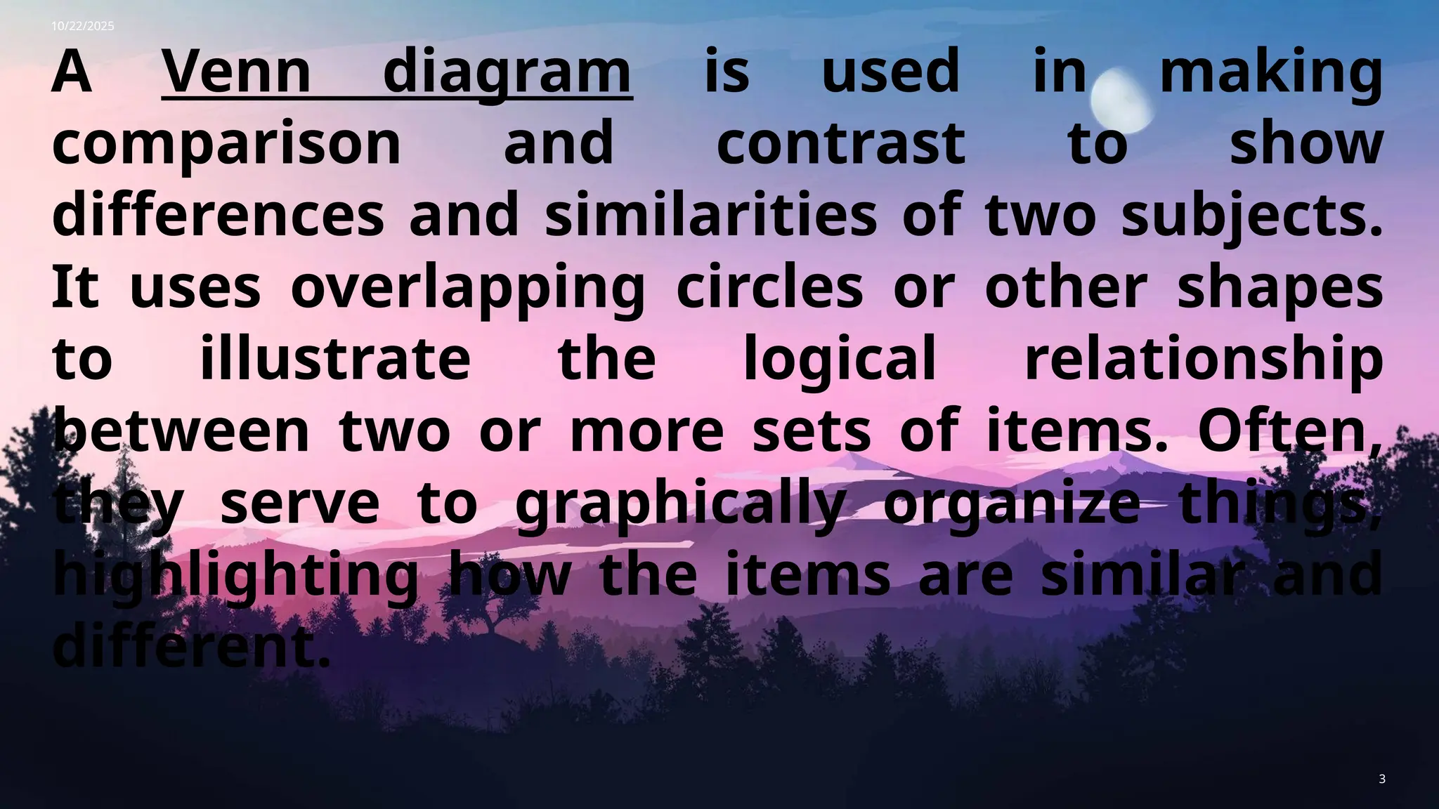 10/22/2025
3
A Venn diagram is used in making
comparison and contrast to show
differences and similarities of two subjects.
It uses overlapping circles or other shapes
to illustrate the logical relationship
between two or more sets of items. Often,
they serve to graphically organize things,
highlighting how the items are similar and
different.
 