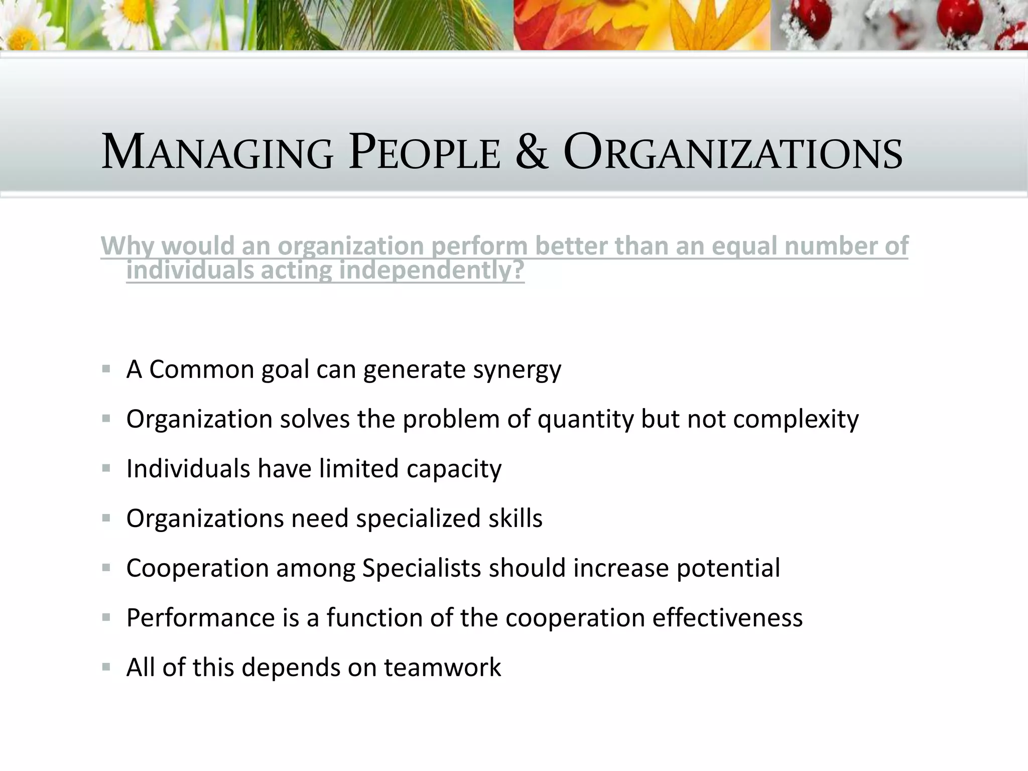 MANAGING PEOPLE & ORGANIZATIONS
Why would an organization perform better than an equal number of
individuals acting independently?
 A Common goal can generate synergy
 Organization solves the problem of quantity but not complexity
 Individuals have limited capacity
 Organizations need specialized skills
 Cooperation among Specialists should increase potential
 Performance is a function of the cooperation effectiveness
 All of this depends on teamwork
 
