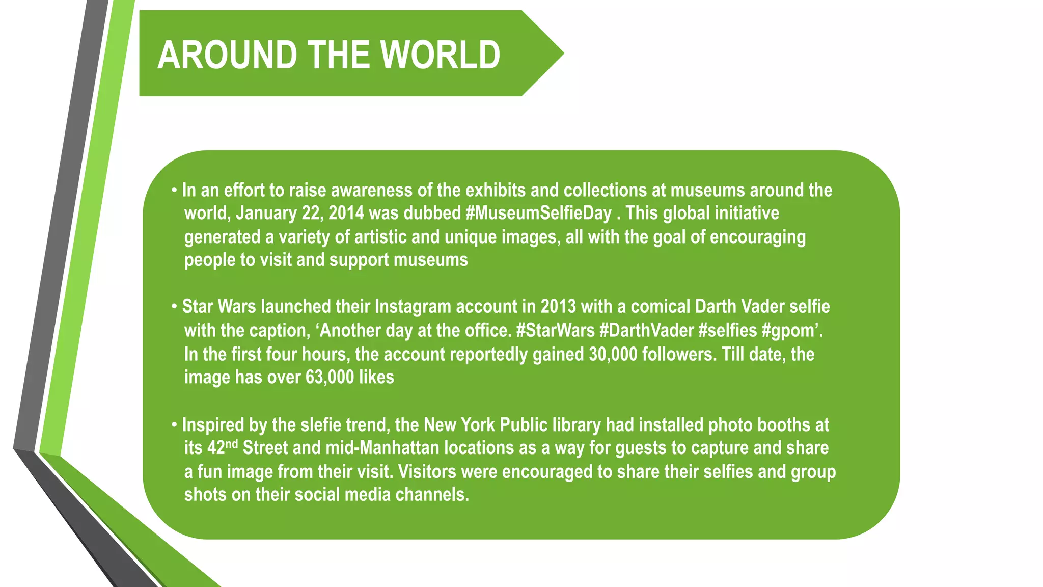 AROUND THE WORLD
• In an effort to raise awareness of the exhibits and collections at museums around the
world, January 22, 2014 was dubbed #MuseumSelfieDay . This global initiative
generated a variety of artistic and unique images, all with the goal of encouraging
people to visit and support museums
• Star Wars launched their Instagram account in 2013 with a comical Darth Vader selfie
with the caption, ‘Another day at the office. #StarWars #DarthVader #selfies #gpom’.
In the first four hours, the account reportedly gained 30,000 followers. Till date, the
image has over 63,000 likes
• Inspired by the slefie trend, the New York Public library had installed photo booths at
its 42nd Street and mid-Manhattan locations as a way for guests to capture and share
a fun image from their visit. Visitors were encouraged to share their selfies and group
shots on their social media channels.
 