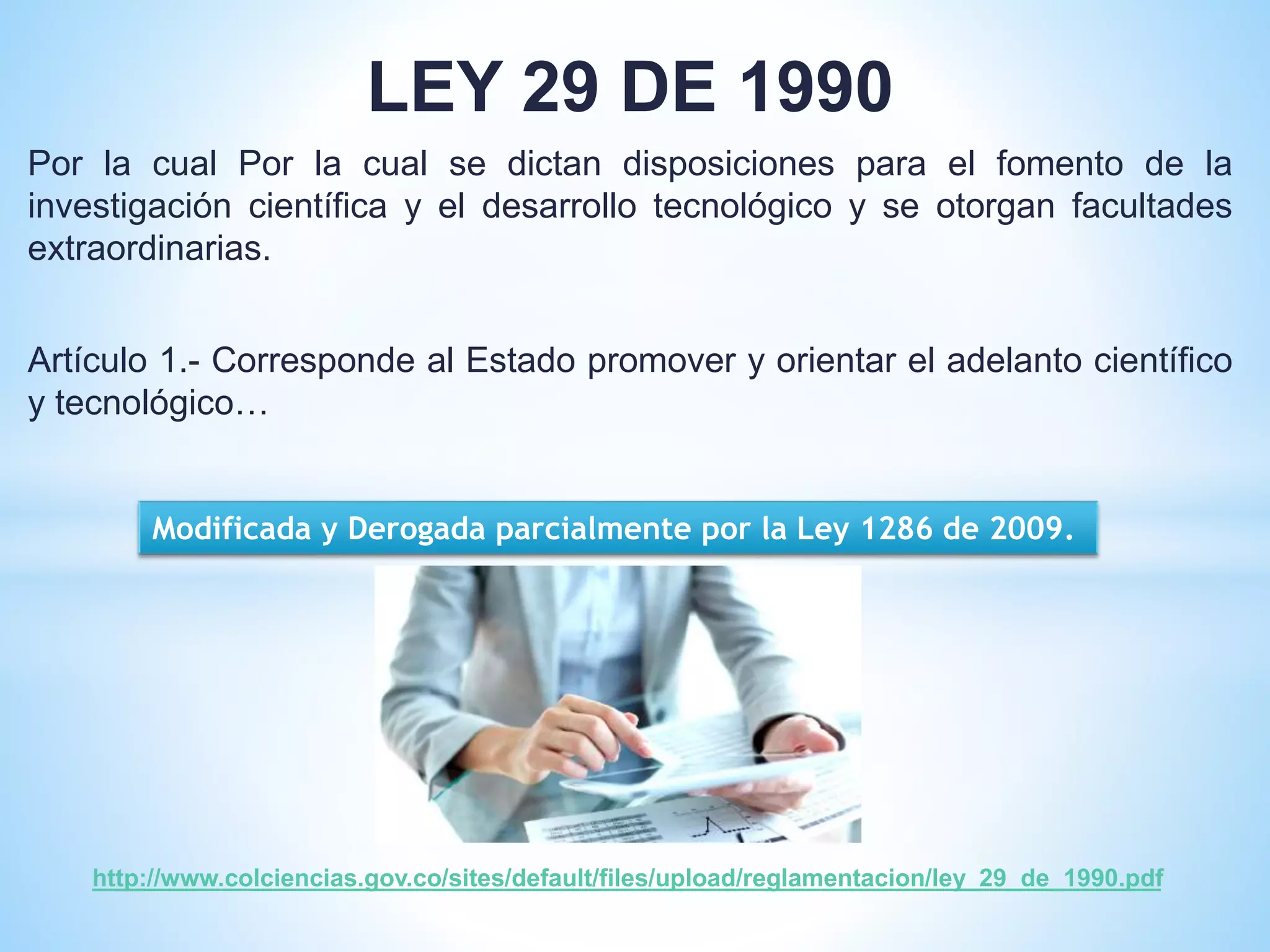 LEY 29 DE 1990
Por la cual Por la cual se dictan disposiciones para el fomento de la
investigación científica y el desarrollo tecnológico y se otorgan facultades
extraordinarias.
Artículo 1.- Corresponde al Estado promover y orientar el adelanto científico
y tecnológico…
http://www.colciencias.gov.co/sites/default/files/upload/reglamentacion/ley_29_de_1990.pdf
Modificada y Derogada parcialmente por la Ley 1286 de 2009.
 
