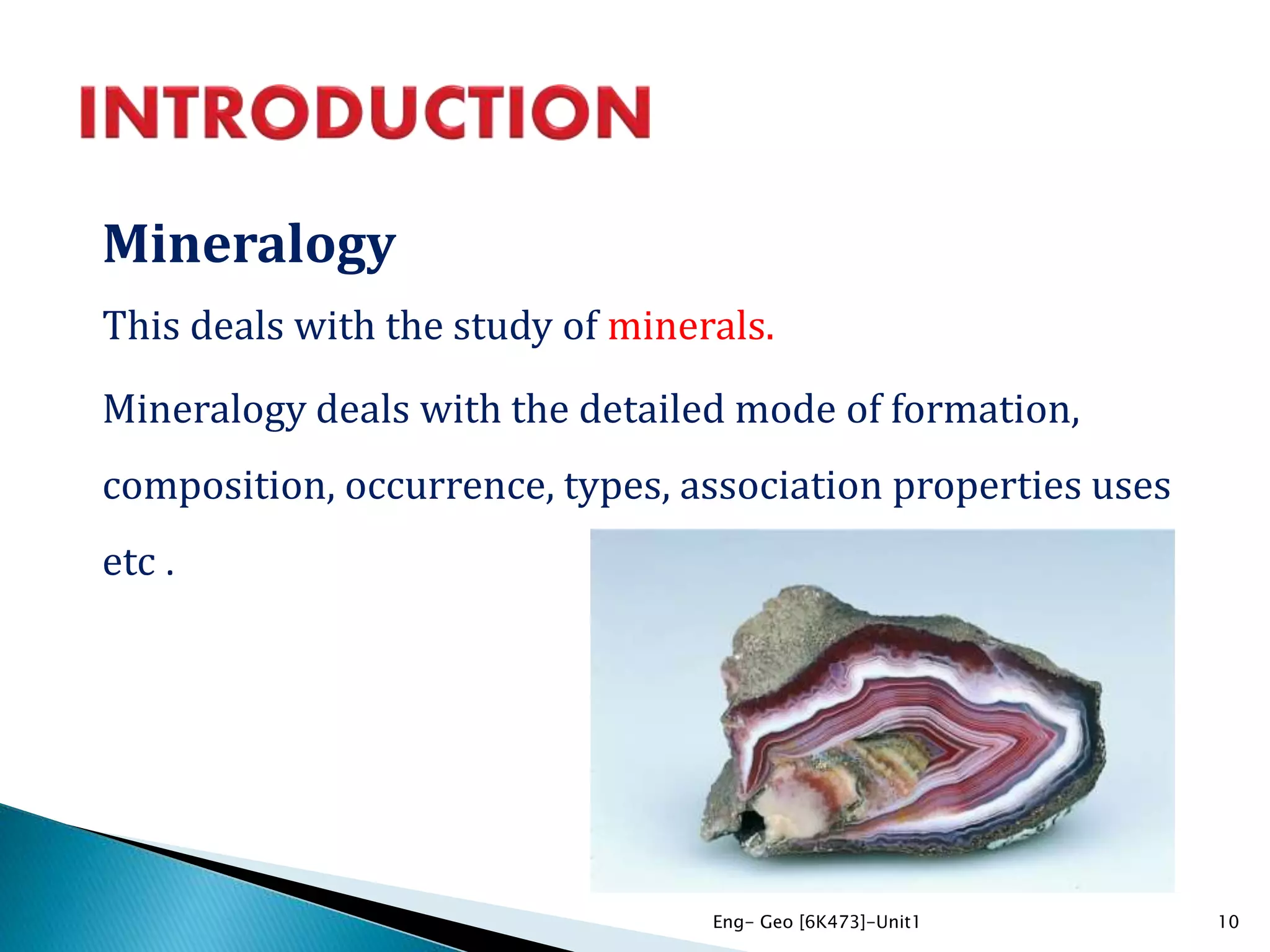 Mineralogy
This deals with the study of minerals.
Mineralogy deals with the detailed mode of formation,
composition, occurrence, types, association properties uses
etc .
10Eng- Geo [6K473]-Unit1
 