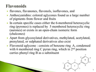  flavones, flavanones, flavonols, isoflavones, and
 Anthocyanidins: colored aglycones found as a large number
of pigments from flower and fruits
 In certain specific cases either the 6-membered heterocyclic
ring (pyrones) is replaced by 5 membered heterocyclic ring
(aurones) or exists in an open-chain isomeric form
(chalcones)
 Apart from glycosylated derivatives, methylated, acetylated,
prenylated, or sulphated derivatives also exist
 Flavonoid aglycone : consists of benzene ring A, condensed
with 6 membered ring C pyran ring, which in 2nd position
carries phenyl ring B as a substituent
5
O
A
B
C
1
2
3
4
5
6
7
8 1'
2'
3'
4'
5'
6'
 