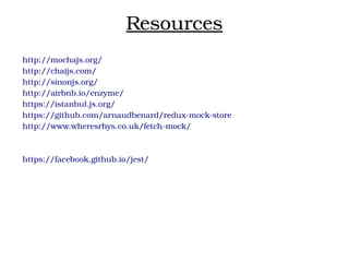 Resources
http://mochajs.org/
http://chaijs.com/
http://sinonjs.org/
http://airbnb.io/enzyme/
https://istanbul.js.org/
https://github.com/arnaudbenard/redux­mock­store
http://www.wheresrhys.co.uk/fetch­mock/
https://facebook.github.io/jest/
 