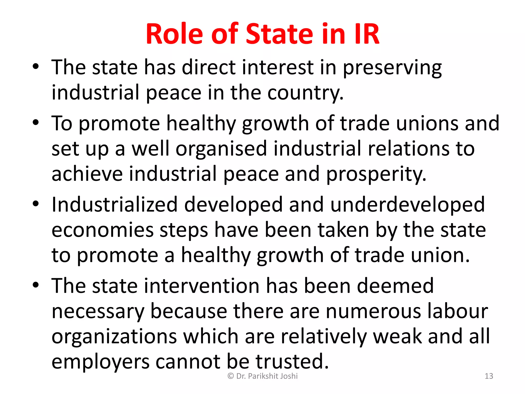• The state has direct interest in preserving
industrial peace in the country.
• To promote healthy growth of trade unions and
set up a well organised industrial relations to
achieve industrial peace and prosperity.
• Industrialized developed and underdeveloped
economies steps have been taken by the state
to promote a healthy growth of trade union.
• The state intervention has been deemed
necessary because there are numerous labour
organizations which are relatively weak and all
employers cannot be trusted.
Role of State in IR
13© Dr. Parikshit Joshi
 