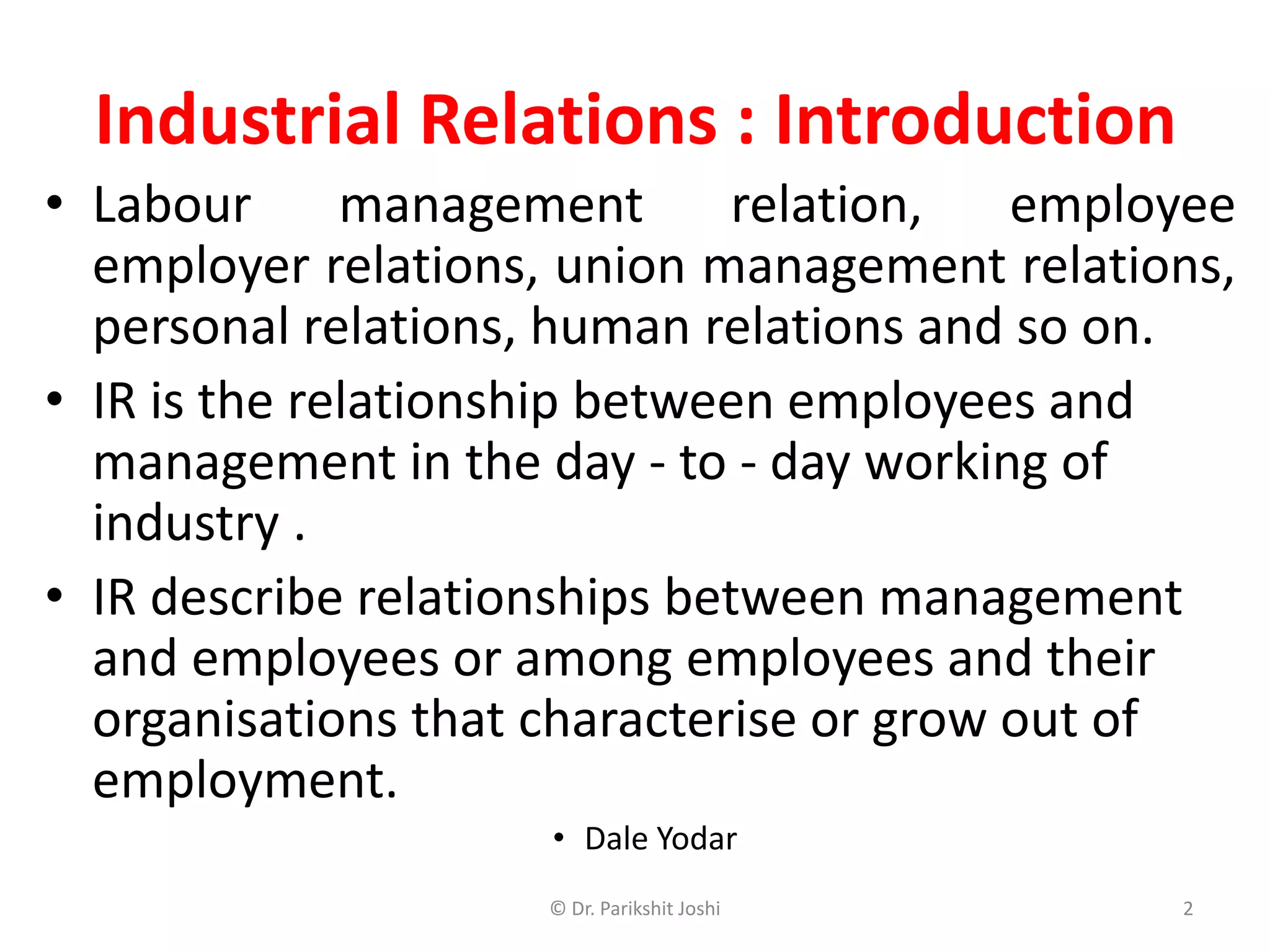 Industrial Relations : Introduction
• Labour management relation, employee
employer relations, union management relations,
personal relations, human relations and so on.
• IR is the relationship between employees and
management in the day - to - day working of
industry .
• IR describe relationships between management
and employees or among employees and their
organisations that characterise or grow out of
employment.
• Dale Yodar
2© Dr. Parikshit Joshi
 