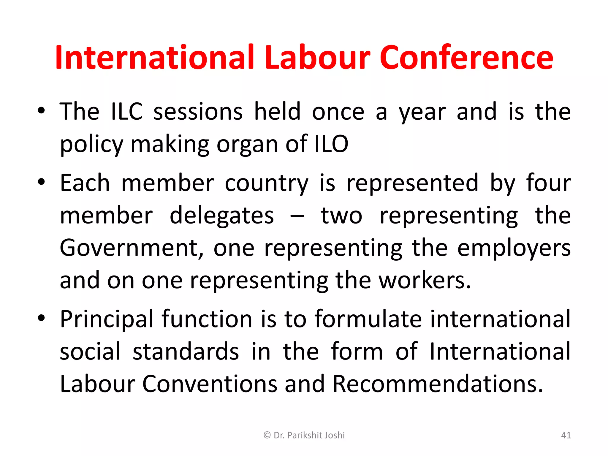 International Labour Conference
• The ILC sessions held once a year and is the
policy making organ of ILO
• Each member country is represented by four
member delegates – two representing the
Government, one representing the employers
and on one representing the workers.
• Principal function is to formulate international
social standards in the form of International
Labour Conventions and Recommendations.
41© Dr. Parikshit Joshi
 