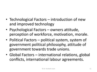 • Technological Factors – introduction of new
and improved technology
• Psychological Factors – owners attitude,
perception of workforce, motivation, morale.
• Political Factors – political system, system of
government political philosophy, attitude of
government towards trade unions.
• Global Factors – international relations, global
conflicts, international labour agreements.
12© Dr. Parikshit Joshi
 