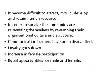 • It become difficult to attract, mould, develop
and retain human resource.
• In order to survive the companies are
reinvesting themselves by revamping their
organisational culture and structure.
• Communication barriers have been dismantled.
• Loyalty goes down
• Increase in female participation
• Equal opportunities for male and female.
7© Dr. Parikshit Joshi
 