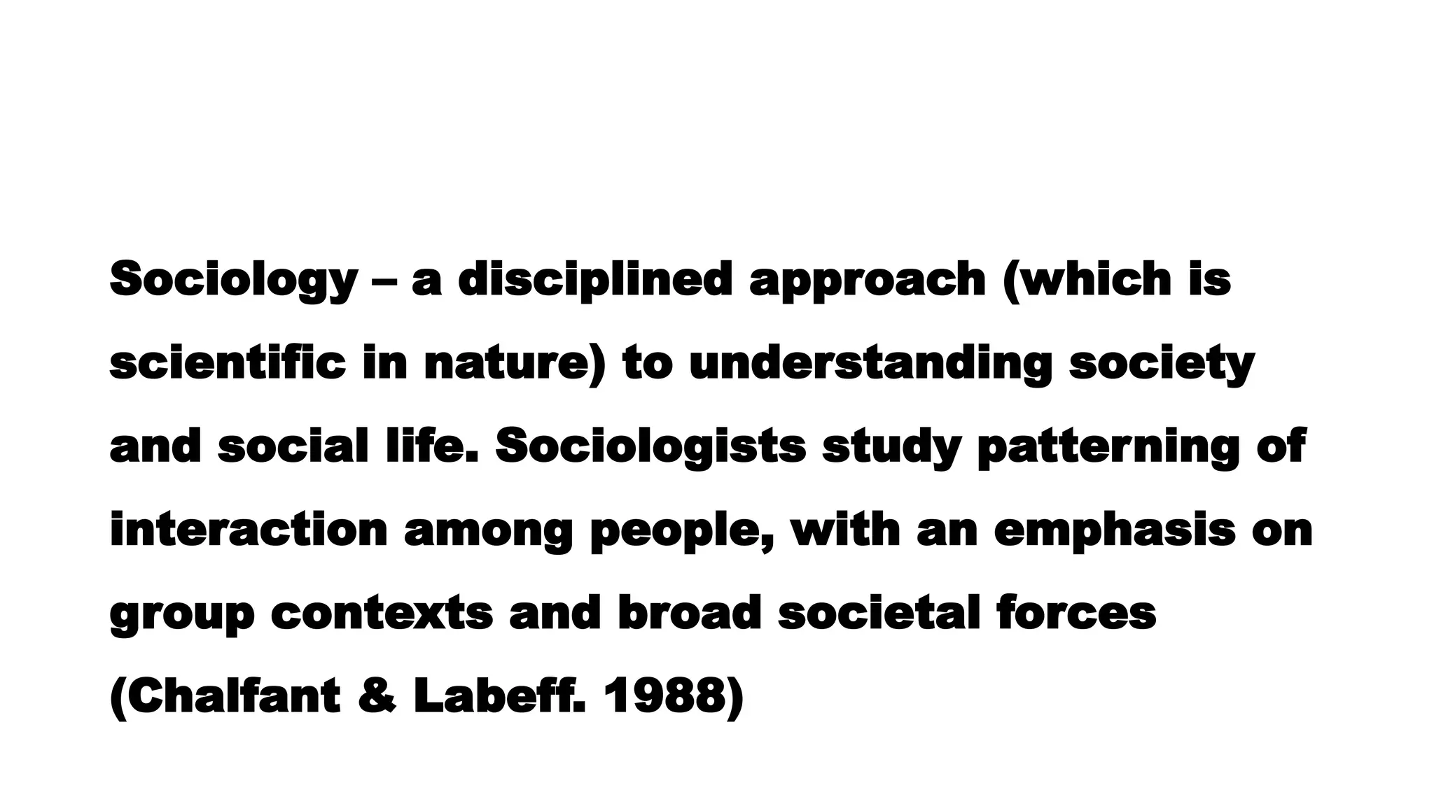 Sociology – a disciplined approach (which is
scientific in nature) to understanding society
and social life. Sociologists study patterning of
interaction among people, with an emphasis on
group contexts and broad societal forces
(Chalfant & Labeff. 1988)
 